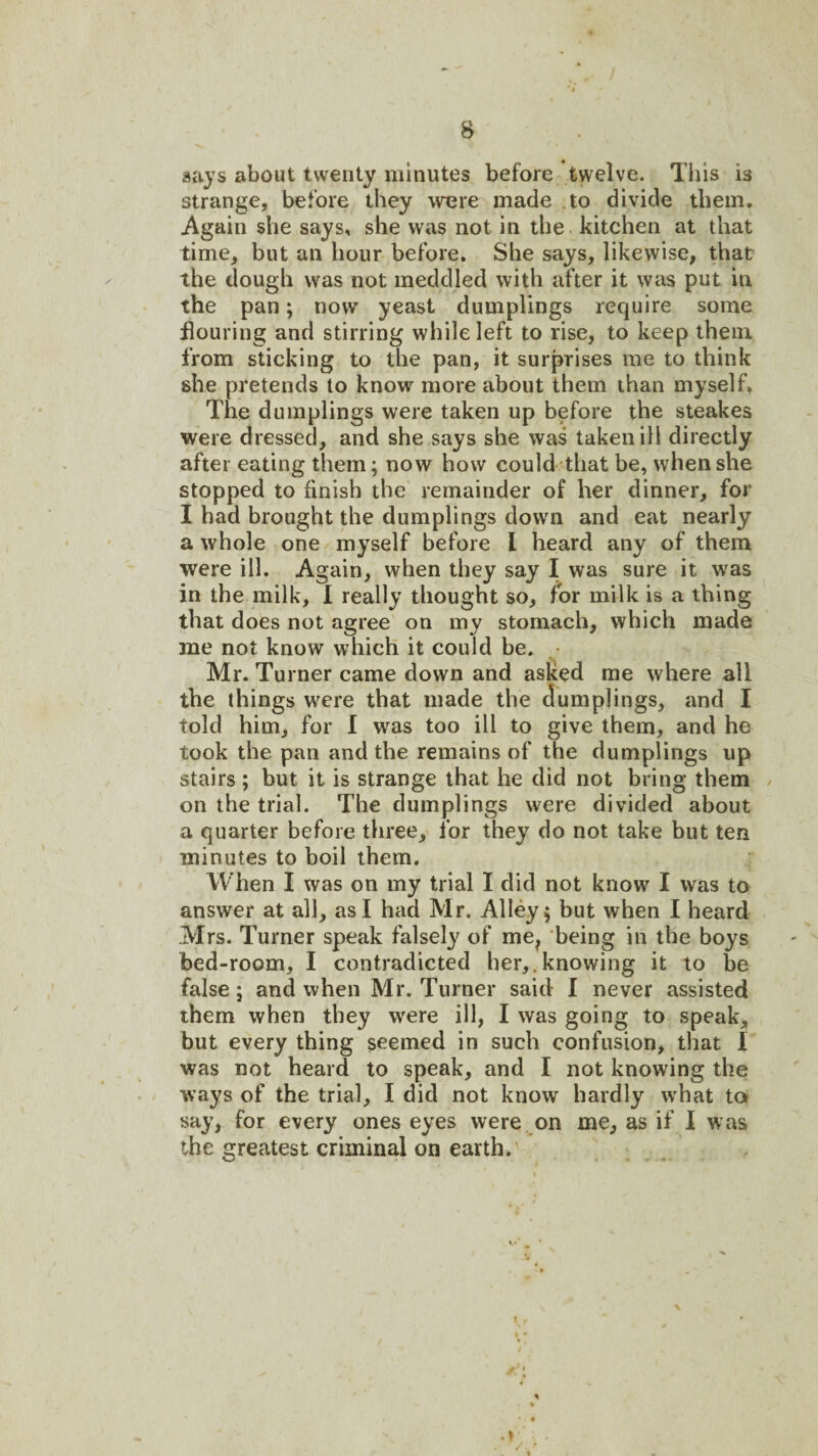 days about twenty minutes before twelve. This is strange, before they were made to divide them. Again she says, she was not in the kitchen at that time, but an hour before. She says, likewise, that the dough was not meddled with after it was put in the pan; now yeast dumplings require some flouring and stirring while left to rise, to keep them from slicking to the pan, it surprises me to think she pretends to know more about them than myself. The dumplings were taken up before the steakes were dressed, and she says she was taken ill directly after eating them; now how could that be, when she stopped to finish the remainder of her dinner, for I had brought the dumplings down and eat nearly a whole one myself before I heard any of them were ill. Again, when they say I was sure it was in the milk, I really thought so, for milk is a thing that does not agree on my stomach, which made me not know which it could be. • Mr. Turner came down and asked me where all the things were that made the dumplings, and I told him, for 1 was too ill to give them, and he took the pan and the remains of the dumplings up stairs ; but it is strange that he did not bring them / on the trial. The dumplings were divided about a quarter before three, for they do not take but ten minutes to boil them. When I was on my trial I did not know I was to answer at all, as I had Mr. Alleys but when I heard Mrs. Turner speak falsel}^ of me^ being in the boys bed-room, I contradicted her,.knowing it to be false; and when Mr. Turner said I never assisted them when they were ill, I was going to speak, but every thing seemed in such confusion, that 1 was not heard to speak, and I not knowing the ways of the trial, I did not know hardly what ta say, for every ones eyes were on me, as if 1 was the greatest criminal on earth.'