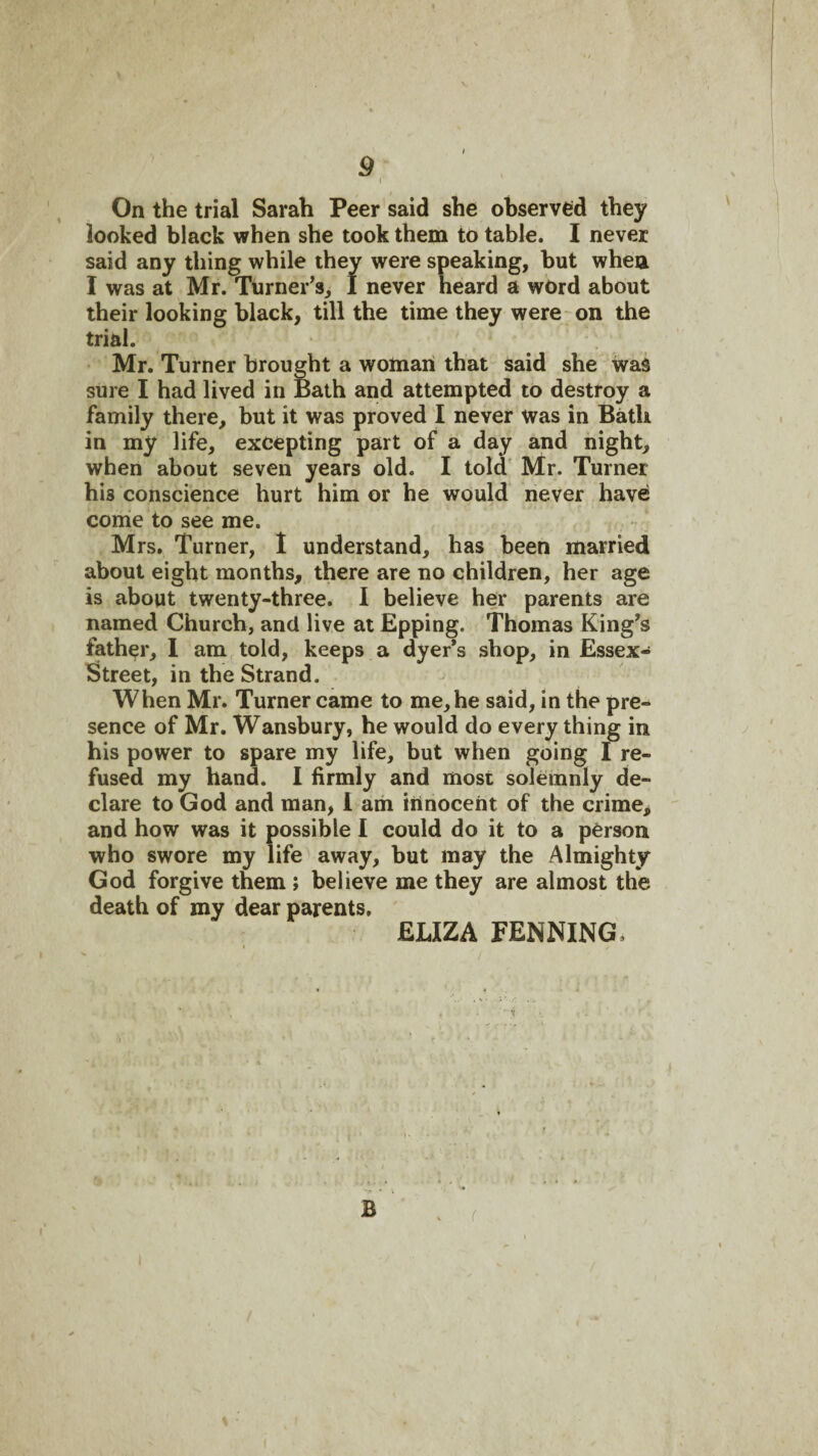 On the trial Sarah Peer said she observed they looked black when she took them to table. I never said any thing while they were speaking, but when I was at Mr. Turner’s, I never heard a word about their looking black, till the time they were on the trial. Mr. Turner brought a woman that said she was sure I had lived in Bath and attempted to destroy a family there, but it was proved I never was in Bath in my life, excepting part of a day and night, when about seven years old. I told’ Mr. Turner his conscience hurt him or he would never have comie to see me. Mrs. Turner, 1 understand, has been married about eight months, there are no children, her age is about twenty-three. I believe her parents are named Church, and live at Epping. Thomas King’s father, 1 am told, keeps a dyer’s shop, in Essex- Street, in the Strand. When Mr. Turner came to me, he said, in the pre¬ sence of Mr. Wansbury, he would do every thing in his power to spare my life, but when going I re¬ fused my hand. I firmly and most solemnly de¬ clare to God and man, 1 am innocent of the crime, and how was it possible 1 could do it to a person who swore my life away, but may the Almighty God forgive them ; believe me they are almost the death of my dear parents. ELIZA PENNING.