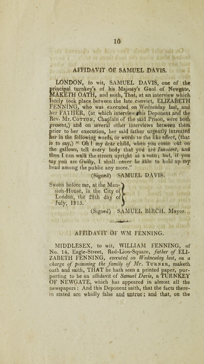 AFFIDAVIT OF SAMUEL DAVIS. LONDON^ to wit, SAMUEL DAVIS, one of the principal turnkey's of bis Majesty's Gaol of Newgate, MAK^f H OATH, and saith, That, at an interview wjijch lately took place between the late convict, ELIZABETH FENNISTG^ who was executed on Wednesday last, and her FAl liER, (at which interview sihis Deponent and the liev. Mr. CotibN, Chaplain of the said Prison, were both present,) ahd on several other interviews betwefen them prior to her execution, her said father urgently intredted her in the following words, or wbrds to the like effect, (that is to say,) “ Oh I my dear child, when you conlfe oUt ort the gallows^ tell every body that yovl ard Tnnocinl^ and then l ean walk the streets upright as amahj but, if you say yoii are QuHt^^ I shall never be dble to hold up rby head among the public any more. (Signed) SAMUEL DAVIS. SV (Signed) SAMUEL BlRCil. Mayor, AFFIDAVIT OF WM PENNING. MIDDLESEX, to wit, WILLIAM PENNING, of No. 14, Eagle-Street, Red-Lion-Square, father of ELI¬ ZABETH PENNING, executed on Wednesday lasty on a charge of poisoning the family of Mr. Turner, maketh oath and saith, THAT he hath seen a printed paper, pur¬ porting to be an affidavit of Samuel Davisy a TURNKEY OF NEWGATE, which has appeared in almost all the newspapers : And this Deponent saith, that the facts there¬ in stated are wholly false and untrue; and that, on the