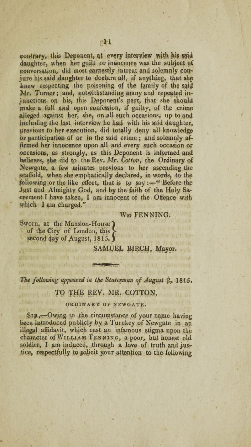 ^11 fon^rafy, tl«s Deponent, every interview with his sai4 daughter, when her guilt or inaoceuce was the syhject 'eonversailpn, did most earnestly intreat an4 solenat^ly con¬ jure his §aid daughter to declare all, if anything, that shp knew respecting the poisoning of the family of the said Mr, Jurnier; and, notwithstanding inany and repeated in¬ junctions on his, this Dpponent^s part, that she should make a full and open confession, if guilty, of the crime alleged against her, she, on all such occasions, up to and including the last interview he had with his said daughter, previous to her execution, did totally deny all knowled^ or participation of or in the said crime ; and solemnly af¬ firmed her innocence upcm all and every such occasion or . occasions, as strongly, as this Deponent is informed and believes, she did to the Rev. Mr. Cotton^ the Ordinary of Newgate, a few minutes previous to her ascepding the scatFold, when she emphatically declared, in words, to the following or the like effect, that is to say :—Before the Jnst and Almighty God, and by the faith of the Hply Sa- creraent I have taken, I am innocent of the Offence with which f am charged,” Wm FENN^ING. Sworn, at the Mansion-House 1 of the City of London, this > MCond 4^y of yi\ugust, 1815. j SAMIJEL BIRCH, Mayor, The folloiumg appeared in, the Statesman of August 2,. 1815* TO THi REV. MR. eorfON, ORDINARY OF NEWGATE. Sir,—Owing ip the circumstance of your name having been intro4nc€4 publicly by a Tur nkey of Newgate in an illegal affidavit, which cast an infamous stigma upon the ch€uracter*of WiEDJAW a poor, but honest old soldier, I am induced,.through a love qf truth and jus¬ tice, respectfully to solicit your attention to the following I / -