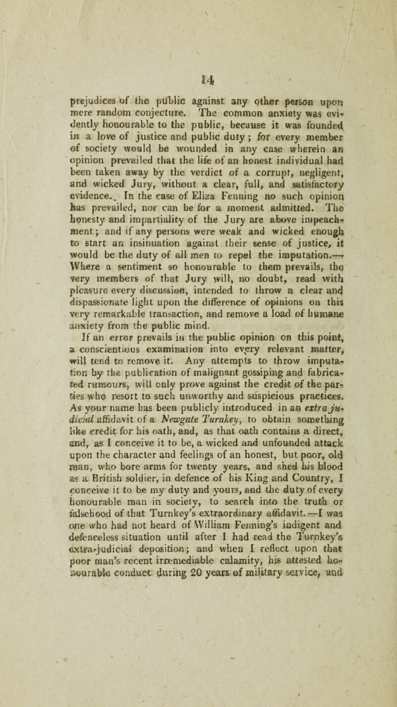 \ 14 prejudices of the public against any qther person upon mere random conjecture. The common anxiety was evi¬ dently honourable to the public, because it was founded in a love of justice and public duty; for every member of society would be wounded in any case wherein an opinion prevailed that the life of an honest individual had been taken away by the verdict of a corrupt, negligent, and wicked Jury, without a clear, full, and satisfactory evidence.. In the case of Eliza Penning no such opinion has prevailed, nor can be for a moment admitted. The honesty and impartiality of the Jury are above impeach¬ ment ; and if any persons were weak and wicked enough to start an insinuation against their sense of justice, it would be the duty of all men to repel the imputation.—»• Where a sentiment so honourable to them prevails, the very members of that Jury will, no doubt, read with pleasure every discussion, intended to throw a clear and dispassionate light upon the difference of opinions on this veiy remarkable transaction, and remove a load of humane anxiety from the public mind. If an error prevails in the public opinion on this point, a conscientious examination into ev^ry relevant matter, will tend to remove it. Any attempts to throw imputa¬ tion by the publication of malignant gossiping and fabrica¬ ted rumours, will only prove against the credit of the par¬ ties who resort to such unworthy and suspicious practices. As your name has been publicly introduced in ao extra ju^ dickd affidavit of a Newgate Turnkey^ to obtain something like credit for his oath, and, as that oath contains a direct, and, as I conceive it to be, a wicked and unfounded attack upon the character and feelings of an honest, but poor, old man, who bore arms for twenty years, and shed his blood as a British soldier, in defence of his King and Country, I conceive it to be my duty and yours, and Uie duty of every honourable man in society, to search into the truth or falsehood of that Turnkey’s extraordinary afiidavit.--7:rl vvas one who had not heard of William Fenning’s indigent and defenceless situation until after I had read the Turnkey’s exirarjudicial deposition'; and when 1 reflect upon that poor man’s recent irnemediable calamity, his attested ha- nourable conduct during 20 years of military service, and