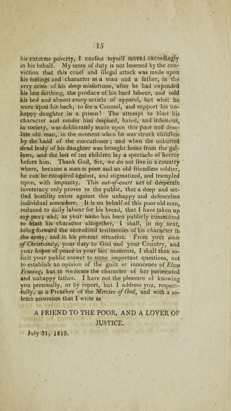 his extreme poverty, I confess myself moV6d exceedingly in his behalf. My sense of duty is not lessened by the con¬ viction that this cruel and illegal attack was made upon his feelings and character as a man and a father, in the very crisis of bis deep misfortune, after he had expended his last farthing, the produce of his hard labour, and sold his bed and almost every article of apparel, but what he wore upon his back, to fee a Counsel, and support his un¬ happy daughter in a prison! The attempt to blast his character and render him despised, hated, and infamous, in society, was deliberately made upon this poof and deso¬ late old man, in the moment when he was struck childless by the hand of the executioner; and when the unburied dead body of his daughter was brought home from the gal¬ lows, and the last of ten children lay a spectacle of hofrbr before him. Thank God, Sir, we do not live in a country where, because a man is poor and an old friendless soldier, he can be conspired against, and stigmatized, and trampled upon, with impunity. This out-of-court act of desperatb inveteracy only proves to the public, that a deep and set¬ tled hostility exists against this unhappy and defenceless individual someu'here. It is on behalf of this poor old man, reduced to daily labour for his bread, that I have taken up my pen; and, as your name has been publicly Committed to blast his character altogether, 1 shall, in my next, bring forward the afccfedited testimonies of his character ih the array, and in his present Situation. From yoUf sense of Christiahityi, your duty tO God and your Country, and your hopes of peacC in youf last moments, I shall then so¬ licit your public answer to some important questions, not to establish an opinion of the guilt or innocence of Eliza Fenningi but to vindicate the character of her persecuted and unhappy father. I have not the pleasure of knowing you personally, or by report, but I address you, respect¬ fully, as a Preacher of the Mercies of God^ and with a so- lemh assurahce that I w'fite as A FRIEND TO THE POOR, AND A LOVER OF .TUSTICE. July 31, 1815.