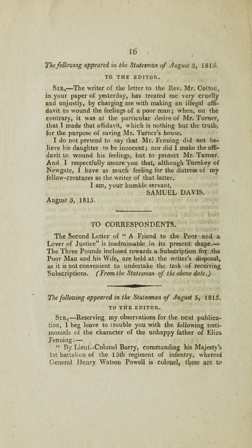 Thefollomng appeared in the Statesman of August 3, 1815, TO THE EDITOR. i Sir,—The writer of the letter to the Rev. Mr. Colton^ in your paper of yesterday, has treated me very cruelly and unjustly, by charging me with making an illegal affi¬ davit to wound the feelings of a poor man; when, on the contrary, it was at the particular desire of Mr. Turner, that I made that affidavit, which is nothing but the truth, for the purpose of saving Mr. Turner’s house. I do not pretend to say that Mr. Penning did not be¬ lieve his daughter to be innocent; nor did I make the affi¬ davit to wound his feelings, but to protect Mr. Turner. And I respectfully assure you that, although Turnkey of Newgate, 1 have as much feeling for the distress of my fellow-creatures as the writer of that latter. I am, your humble servant, SAMUEL DAVIS. August 3,, 1815. TO CORRESPONDENTS. i The Second Letter of “ A Friend to the Poor and a Lover of Justice” is inadmissable in its present shape.— The Three Pounds inclosed towards a Subscription for,uthe Poor Man and his Wife, are held at the writer’s disposal, as it is not convenient to undertake the task of receiving Subscriptions. (From the Statesman of the above date.) The foUotoing appeared in the Statesman of August 5, 1815. TO THE EDITOR. Sir,—Reserving my observations for the next publica¬ tion, I beg leave to trouble you with the following testi¬ monials of the character of the unhappy father of Eliza penning:— By Lieut.-Colonel Barry, commanding his Majesty’s 1st battalion of the 15th regiment of infantry, whereof General Henry Watson Powell is colonel, these are to \