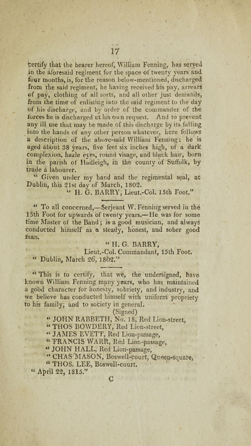 > •OJ ■ 17 • • , j « Certify that-the bearer hereof, William Penning, has served in the aforesaid regiment for the space of twenty years and four months, is, for the reason below-mentioned, discharged from the said regiment, he having received his pay, arrears of pay, clothing of all sorts, and all other just demands, from the time of enlisting into the said regiment to the day bf ^his discharge, and by order of the commander of the forces he is discharged at his own request. And to prevent any ill use that may be made of this discharge by its failing into the hands of any other person whatever, here follo^ws a description of the above-said William Penning: he is aged about 38 years, five feet six inches high, of a dark complexion, hazle eyes, round visage, and black hair, born in the parish of Haclleigh, in the county of Suffolk, by trade a labourer. “ Given under my hand and the regimental seal, at Dublin, this 21st day of March, 1802. “ H. G. BARRY, Lieut.-Cbl. 15th Foot. “ To all concerned,—Serjeant W. Penning served in the I5th Foot for upwards of twenty years.—He was for some time IMaster of the Band ; is a good musician, and always conducted himself as a steady, honest, and sober good man. ^ “ H. G. BARRY, ‘ Licut.-Col. Commandant, 15th Foot. “ Dublin, March 26, 1802, “ This is to certify, that we, the undersigned, have known William Penning many years, who has maintained a good character for honesty, sobriety, and industry, and ive believe has conducted himself with uniforrh’ propriety to his family, and to society in general. (Signed) “ JOHN RABBETH, No. 18, Red Lion-street, « THOS BOWDERY, Red Lion-street, JAMES EVETT, Red Lion-passage, <« FRANCIS WARR, Red Lion-passage, ** JOHN HALL, Red Lion-passage, CHAS MASON, Boswell-court, Queen-square, “ THOS. LEE, Boswell-court. ^ April 22, 1815  C