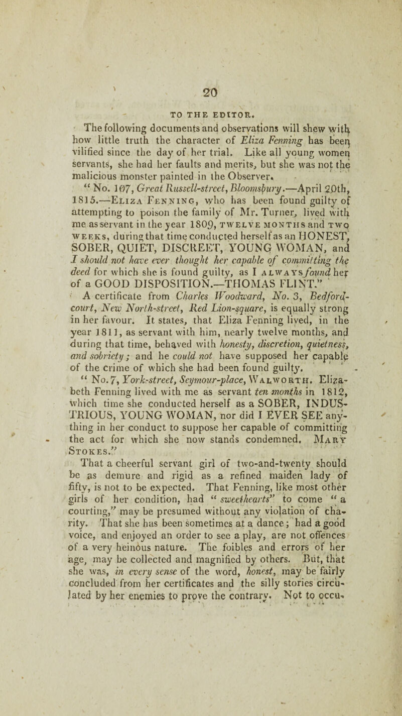 TO THE EDITOR. t • The following documents and observations will shew witl^ how little truth the character of Eliza Penning has beer^ vilified since the day of her trial. Like all young women servants, she had her faults and merits, but she was not the malicious monster painted in the Observer. No. 107j Great RusselPstreet, Blooins^uiy.—April 2Dth, 1815.—-Eliza Fenning, who has been found guilty of attempting to poison the family of Mr. Turner, lived with me as servant in the 3iear 1809, tw elve months and twq WEEKS, duringthat timeconclupted herseUasan HONEST. SOBER, QUIET, DISCREET, YOUNG WOMAN, and I should not hare ever thought her capable of committing the deed for which she is found guilty, as I alway^found of a GOOD DISPOSITION.—THOMAS FLINT.'' ‘ • A certificate from Charles Woodward^ No. 3, Bedfon^- court, New North-street, lied Lion-square, is equally strong in her favour. It states, that Eliza Fenning lived, in the year 1811, as servant with him, nearly twelve months, and during that time, behaved with honesty, discretion, quietness, and sobriety; and he could not have supposed her capable of the crime of which she had been found guilty. NQ.7,York’Street, Seymour-place,\NAhAsoKTii, Eliza¬ beth Fenning lived with me as servant ten months in 1812, which time she conducted herself as a SOBER, INDUS¬ TRIOUS, YOUNG WOMAN, nor did I EVER SEE any¬ thing in her conduct to suppose her capable of committing the act for which she now stands condemned. Mary Stokes. That a cheerful servant girl of two-and-twenty should be as demure and rigid as a refined maiden lady of fifty, is not to be expected. That Fenning, like most other girls of her condition, had “ sweethearts^* to come “ a courting, may be presumed without any violation of cha¬ rity. That she has been sometimes at a dance; had a good voice, and enjoyed an order to see a play, are not offences of a very heinous nature. The foibles and errors of her age, may be collected and magnified by others. But, that she was, in every sense of the word, honest, may be fairly concluded from her certificates and the silly stories circu¬ lated by her enemies to prove the contrary. Not to occu-