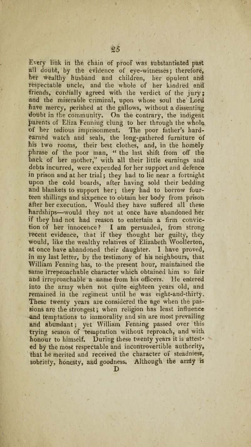 Every link in the chain of proof was substantiated past all doubt, by the evidence of eye-witnesses; therefore, her wealthy husband and children, her opulent and respectable uncle, and the whole of her kindred and friends, cordially agreed with the verdict of the jury; and the miserable criminal, upon whose soul the' Lord have mercy, perished at the gallows, without a dissenting dotibt in the community. On the contrary, the indigent ][)afents of Eliza Fenniug clung to her through the whole of her tedious imprisonment. The poor father’s hard- earned watch and seals, the long-gathered furniture of his two rooms, their best clothes, and, in the homely phrase of the poor man, “ the last shift from off the back of her mother,” with all their little earnings and debts incurred, were expended for her support and defence in prison and at her trial; they had to lie near a fortnight upon the cold boards, after having sold their bedding and blankets to support her; they had to borrow four¬ teen shillings and sixpence to obtain her body from prison after her execution. Would they have suffered all these hardships—would they not at once have abandoned her if they had not had reason to entertain a firm convic¬ tion of her innocence ? I am persuaded, from strong recent evidence, that if they thought her guilty, they Would, like the wealthy relatives of Elizabeth Woollerton, at once have abandoned their daughter. I have proved, in my last letter, by the testimony of his neighbours, that William Fenning has, to-the present hour, maintained the same irreproachable character which obtained him so fair and irreproachable u. -name from his officers. He entered into the army when not quite eighteen years old, and remained in the regiment until he was eight-and-thirty. These twenty years are considered the age when the pas¬ sions are the strongest; when religion has least influence and temptations to immorality and sin are most prevailing and abundant; yet William Fenning passed over this trying season of temptation without reproach, and with honour to himself. During these twenty years it is attest-* ed by the most respectable and incontrovertible authority, that he merited and received the character of steadniess, sobriety, honesty, and goodness. Although the arifly is D