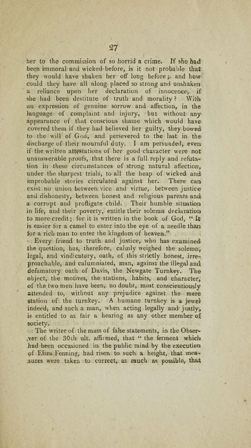 h^r to the commission of so horrid a crime. If she had been immoral and wicked^before, is it not probable that they would have shaken her otf long beforeand how could they have all along placed so strong and unshaken a reliance upon her declaration of innocence, if she had been destitute of truth and morality } With an expression of genuine sorrow and affection, in the language of complaint and injury, bui without any appearance of that conscious shame which would have covered them if they had believed her guilty, they bowed to the will of God, and persevered to the last in the discharge of their mournful duty. I am persuade<l, even if the written attestations of her good character were not unanswerable proofs, that there is a full reply and refuta-* tion in 4hese circumstances of strong natural affection^ under the sharpest trials, to all the heap of wicked and improbable stories circulated against her. There can exist no union between vice and virtue, between justice and dishonesty, between honest and religious parents and a corrupt and profligate child. Their humble situation in life, and their poverty, entitle their solemn declaration to more credit; for it is written in the book of God, “ It is easier for a camel to enter into the eye of a needle than for a rich man to enter the kingdom of heaven.” i * Every friend to truth and justice, who has examined the question, has, therefore, calmly weighed the solemn, legal, and vindicatory, oath, of this strictly honest, irre-^ proachable, and calumniated, man, against the illegal and defamatory oath of Davis, the Newgate Tunikey. The object, the motives, the stations, habits, and character, of the two men have been, no doubt, most conscientiously attended to, without any prejudice against the mere station of the turnkey. A humane turnkey is a jewel* indeed, and such a man, when acting legally and justly, is entitled to as fair a hearing as any other member oi society. The writer of the mass of false statements, in.the Obser- ,ver of the 30 ih ult. affirmed, that “ the ferment which had been occasioned in the public mind by the execution of Eliza Penning, had risen to such a height, that mea-« .sures were taken to correct, as much' as possible,