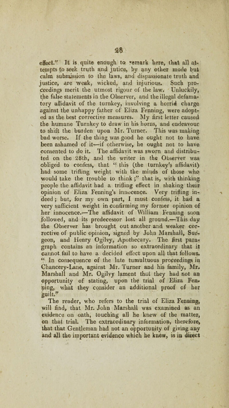 ^5 effect/' It is quite enough to remark here, that all at¬ tempts to seek truth and jutice, hy any other mode but calm submission to the laws, and dispassionate truth and justice, are weak, wicked, and injurious. Such pro¬ ceedings merit the utmost rigour of the law'. Unluckily, the false statements in the Observer, and the illegal defama¬ tory aiUdavit of the turnkey, involving a horrid charge against the unhappy father of Eliza Fenning, were adopt¬ ed as the best corrective measures. !My first letter caused X the humane Turnkey to draw in his horns, and endeavour to shift the burden upon Mr. Turner. This was making bad worse. If the thing was good he ought not to have been ashamed of it—if otherwise, he ought not to have consented to do it. The affidavit w-as sworn and distribu¬ ted on the 28th, and the writer in the Observer was obliged to confess, that “ this (the turnkey's affidavit) had some trifling weight with the minds of those who would take the trouble to think that is, with thinking people the affidavit had a trifling effect in shaking their Opinion of Eliza Fenning's innocence. Very trifling in- deed ; but, for my own part, I must confess, it had a very sufficient weight in confirming my former opinion of her innocence.—The affidavit of William Fenning soon follow'ed, and its predecessor lost all ground.—This day the Observer has brought out another and weaker cor¬ rective of public opinion, signed by John Marshall, Sur¬ geon, and Henry Ogilvy, Apothecary. The first para-? graph contains an information so extraordinary that it cannot fail to have a decided effect upon all that follows. “ In consequence of the late tumultuous proceedings in Chancery-Lane, against Mr. Turner and his family, Mr. Marshall and Mr. Ogilvy lament that they had not an opportunity of stating, upon the trial of Eliza Fen* ning, what they consider an additional proof of her guilt.'^ The reader, who refers to the trial of Eliza Fenning, will find, that Mr. John Marshall was examined as an evidence on oath, touching all he knew of the matter, on that trial. The extraordinary information, therefore, that that Gentleman had not an opportunity of giving any and all the important evidence which he knew, is in dir^t