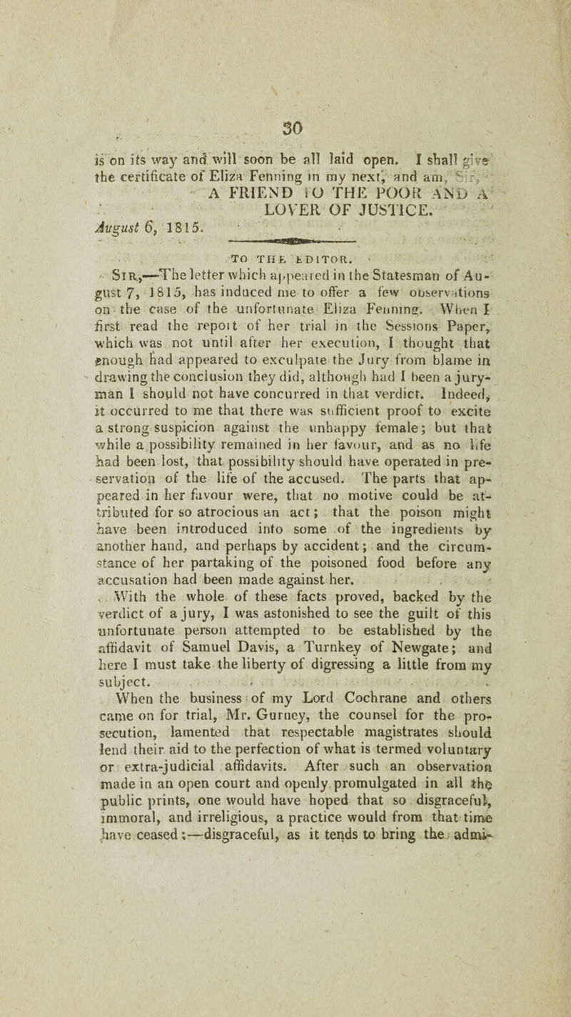 is on its w^y and will soon be all laid open. I shall give' the certificate of Eliza Penning in my next', and am, Sir, ' A FRIEND iO THE POOR AND A LOVER OF JUSTICE. Jvgust 6f 1815. TO THE tDlTOR. > ' Sir,—The letter which appeared in the Statesman of Au¬ gust 7> 1815, has induced me to offer a few observations on-the case of the unfortunate Eliza Fenmng. When I first read the report of her trial in the Sessions Paper, which was not until after her execution, I thought that enough had appeared to exculpate the Jury from blame in drawing the conclusion they did, although had I been a jury¬ man I should not have concurred in that verdict. Indeed, it occurred to me that there was sufficient proof to excite a strong suspicion against the unhappy female; but that while a possibility remained in her favour, and as no life had been lost, that possibility should have operated in pre¬ servation of the life of the accused. The parts that ap¬ peared in her favour were, that no motive could be at¬ tributed for so atrocious an act; that the poison might have been introduced into some of the ingredients by another hand, and perhaps by accident; and the circum¬ stance of her partaking of the poisoned food before any accusation had been made against her. s .With the whole of these facts proved, backed by the verdict of a jury, I was astonished to see the guilt of this unfortunate person attempted to be established by the affidavit of Samuel Davis, a Turnkey of Newgate; and here I must take the liberty of digressing a little from my subject. , . When the business; of my Lord Cochrane and others came on for trial, Mr. Gurney, the counsel for the pro¬ secution, lamented that respectable magistrates should lend their aid to the perfection of what is termed voluntary or extra-judicial affidavits. After such an observation made in an open court and openly, promulgated in all tho public prints, one would have hoped that so disgraceful, immoral, and irreligious, a practice would from that time have ceased;—disgraceful, as it tends to bring the, admi-