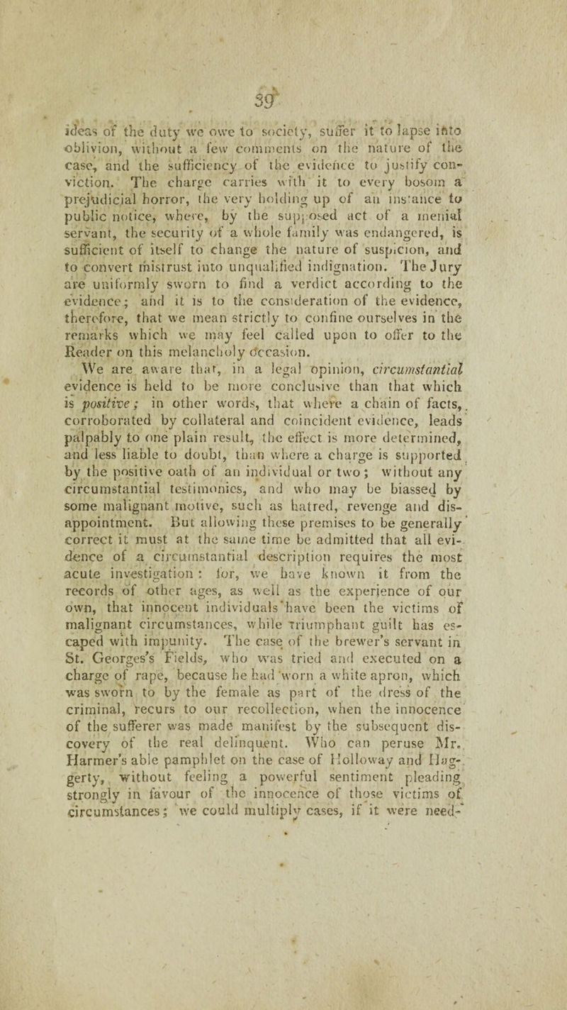 ideas of the duty wc owe to society, sulTer it to lapse iftto oblivion, without a tew comments on tiie nature of tiie case, and the sufficiency of the evidence to justify con¬ viction. The charge carries with it to every bosom a prejudicial horror, the very holding up of an ins'ance to public notice, where, by the supposed act of a menial servant, the security of a whole family was endangered, is sufficient of itself to change the nature of suspicion, and to convert mistrust into unqualified indignation. The Jury are uniformly sworn to find a verdict according to the evidence; and it is to the consideration of the evidence, therefore, that we mean strictly to confine ourselves in the remarks which we inay feel called upon to offer to the Reader on this melancholy efecasion. We are aware that, in a legal opinion, circumsfa7itial evidence is held to be more conclusive than that which is positive; in other w'ord.s, that where a^chain of facts,, corroborated by collateral and coincident evidence, leads palpably to one plain result, the effect is more determined, and less liable to doubt, than where a charge is supported by the positive oath of an individual or two; without any circumstantial testimonies, and who may be biassed by some malignant motive, such as haired, revenge and dis¬ appointment. But allowing these premises to be generally correct it must at the same time be admitted that all evi¬ dence of a circumstantial description requires the most acute investigation : for, we have known it from the records of other ages, as well as the experience of our own, that innocent individuals‘have been the victims of malignant circumstances, while Triumphant guilt has es¬ caped with impunity. The case of the brewer’s servant in St. Georges’s Fields, who was tried and executed on a charge of rape, because he had ‘worn a white apron, which was sworn to by the female as p^rt of the dress of the criminal, recurs to our recollection, when the innocence of the sufferer was made manifest by the subsequent dis¬ covery of the real delinquent. Who can peruse INIr. Flarraer’s able pamphlet on the case of Holloway and Hag-, gerty, ■without feeling a powerful sentiment pleading strongly in favour of the innocence of those victims of circumstances; we could multiply cases, if it were need-'