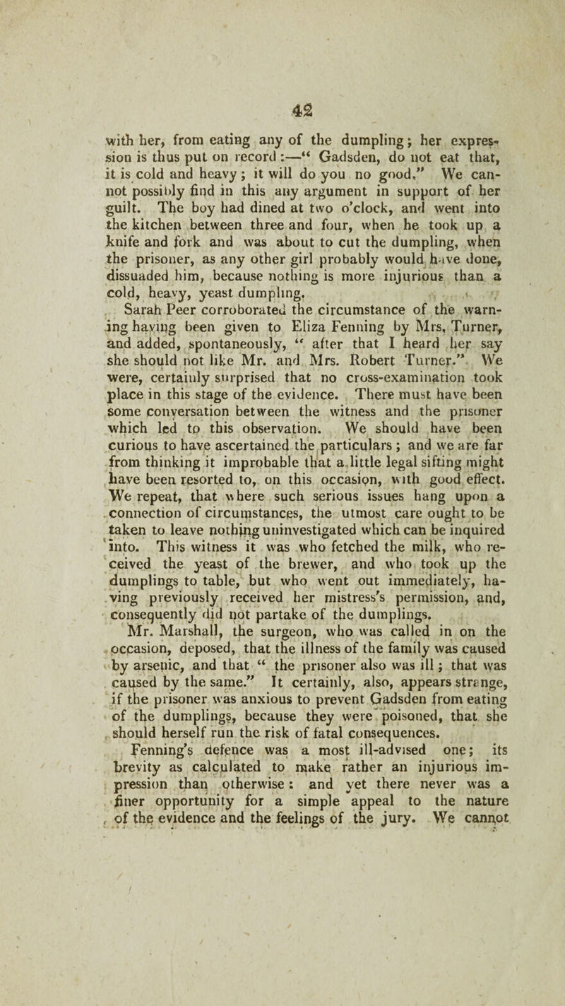 with her, from eating any of the dumpling; her expres-^ sion is thus put on record :—“ Gadsden, do not eat that, it is cold and heavy; it will do you no good/' We can¬ not possildy find in this any argument in support of her guilt. The boy had dined at two o’clock, and went into the kitchen between three and four, when he took up a Jknife and fork and was about to cut the dumpling, when the prisoner, as any other girl probably would have done, dissuaded him, because nothing is more injurious than a cold, heavy, yeast dumpling, i Sarah Peer corroborated the circumstance of the warn¬ ing haying been given to Eliza Penning by Mrs, Turner, and added, spontaneously, after that I heard her say she should not like Mr. and Mrs. Robert Turner. We were, certainly surprised that no cross-examination took place in this stage of the evidence. There must have been some conversation between the witness and the prisoner which led to this observation. We should have been curious to have ascertained the particulars ; and we are far from thinking it improbable that a,little legal sifting might have been resorted to, on this occasion, with good effect. We repeat, that w here such serious issues hang upon a .connection of circunistances, the utmost care ought to be taken to leave nothing uinnvestigated which can be inquired into. This witness it was who fetched the milk, who re¬ ceived the yeast of the brewer, and who took up the dumplings to table, but who went out immediately, ha¬ ving previously received her mistress’s permission, and, consequently djd not partake of the dumplings, Mr. Marshall, the surgeon, who was called in on the occasion, deposed, that the illness of the family was caused by arsenic, and that “ the prisoner also was ill; that was caused by the sarne.’’ It certainly, also, appears strenge, if the prisoner was anxious to prevent Gadsden from eating of the dumplings, because they were poisoned, that she should herself run the risk of fatal consequences. Fenning’s defence was a most ill-advised one; its brevity as calculated to naake rather an injurious im¬ pression than otherwise: and yet there never was a finer opportunity for a simple appeal to the nature , of thp evidence and the feelings of the jury. We cannot /