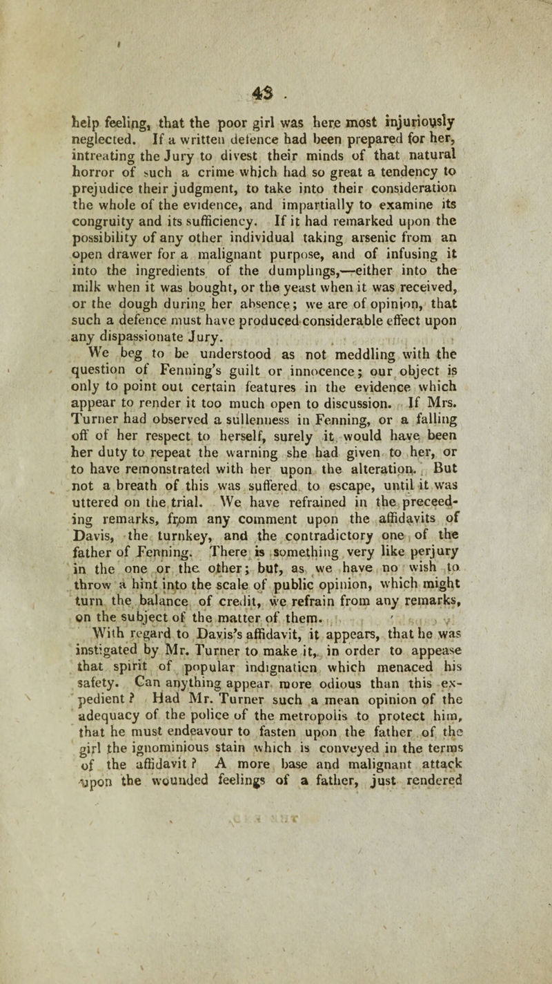 4S . help filling, that the poor girl was here most rnjuriously neglected. If a written detence had been prepared for her, intreating the Jury to divest their minds of that natural horror of ^uch a crime which had so great a tendency to prejudice their judgment, to take into their consideration the whole of the evidence, and impartially to examine its congruity and its sufficiency. If it had remarked upon the possibility of any other individual taking arsenic from an open drawer for a malignant purpose, and of infusing it into the ingredients of the dumplings,—either into the milk when it was bought, or the yeast when it was received, or the dough during her absence; we are of opinion, that such a defence must have produced considerable effect upon any dispassionate Jury. We beg to be understood as not meddling with the question ot Fenning’s guilt or innocence; our object is only to point out certain features in the evidence which appear to render it too much open to discussion. If Mrs. Turner had observed a sullenness in Penning, or a falling off of her respect to herself, surely it, would have been her duty to repeat the warning she had given to her, or to have remonstrated with her upon the alteration. \ But not a breath of this was suffered to escape, until it was uttered on the trial. We have refrained in the preceed- ing remarks, frpm any comment upon the affidavits of Davis, the turnkey, and the contradictory one of the father of penning. There is .something very like perjury in the one or the other; but, as we have no wish to throw a hint into the scale of public opinion, which might turn the balance of credit, we refrain from any remarks, on the subject of the matter of them. With regard to Davis’s affidavit, it appears, that he was instigated by Mr. Turner to make it,, in order to appease that spirit of popular indignation which menaced his safety. Can anything appear more odious than this ex¬ pedient ? Had Mr. Turner such a mean opinion of the adequacy of the police of the metropolis to protect him, that he must endeavour to fasten upon the father of the girl the ignominious stain which is conveyed in the terras of the affidavit ? A more base and malignant attack upon the wounded feelings of a father, just rendered