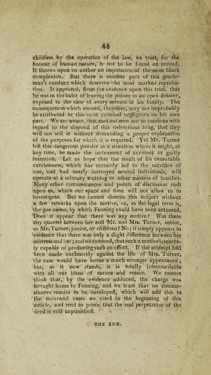 childless by the operation of the law, wc trust, for the honour of human nature,'is not to be found on record. It throws upon its author an imputation of the;most black Complexion. But there is another part of this gentle¬ man's conduct which deserves the most marketl reproba¬ tion. It appeared, from the evidence upon this trial, that he was in the habit of leaving the poison in an open drawer, exposed to the view of every servant in his family. The consequences which ensued, therefore, may not improbably be attributed to this most criminal’negligence on his own part. We are aware, that medical men are so cautious with regard to the disposal of this deleterious drug, that they will not sell it without demanding a proper explanation of the purposes for which it is required. Yet Mr. Turner left this dangerous powder in a situation where it might, at any time, be made the instrument of accident or guilty intention. Let us hope that the result of his censurable carelessness, which has certainly led to the sacrifice of one, tmd had nearly destroyed several individuals, will •operate at a salutary Warning to other masters of families. Many other circumstances and points of discussion rush upon us, which our space and time will not allow us to investigate. But we cannot dismiss this subject without a few re'fnarks upon the motive, or, as the legal term is, 'the quo aninio, by which Fenning could hawe been actuated. Does it appear that there was any motive? Was there any quarrel between her and 'Mr. and Mrs. Turner, senior, or Mr.Turner,junior, or children? No; it simply appears in evidence that there was only a slight difference between her mistress and her; and we contend, that such a motive is scarce¬ ly capable of producing such an effect. If the attempt ha'd been made exclusively against the life of Mrs. Turner, the case would have borne a much stronger appearance; but, as it now stands, it is totally irreconcilable with all our ideas of nature atid reason. We cannot think that, by the evidence adduced, the charge was brought home to Fenning, and we trust that no circum¬ stances remain to be -developed, which will add this to ' the mournt'ul cases we cited in the beginning of this article, and tend to prove that the real perpetrator of the deed is still unpunished. * • THE END,