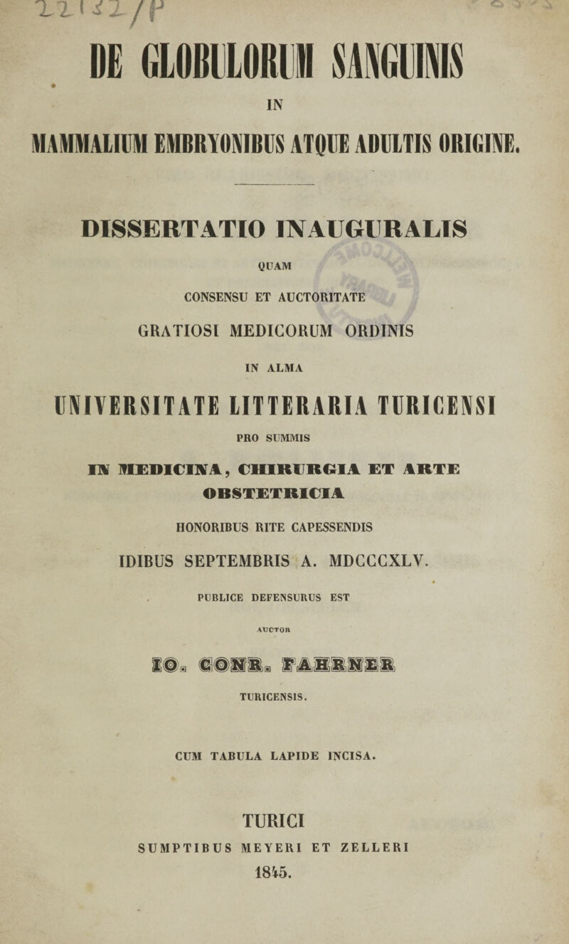 X2 iiLfY DE GL0BDL0KI1 SANGUIS IN MAMMALIUM EMBRYONIBUS ATQUE ADULTIS ORIGINE DISSERTATIO IN AUGURALIS QUAM CONSENSU ET AUCTORITATE GRATIOSI MEDICORUM ORDINIS IN ALMA UNIVERSITATE LITTERARIA TURICENSI PRO SUMMIS Ili MEDICINA, CHIRURGIA ET ARTE OBSTETRICIA HONORIBUS RITE CAPESSENDIS IDIRUS SEPTEMRRIS A. MDCCCXLV. PUBLICE DEFENSURUS EST AUCTOR i@. «©na® TMammmm TURICENSIS. CUM TABULA LAPIDE INCISA. TURICI SUMPTIBUS MEYERI ET ZELLERI 1845.