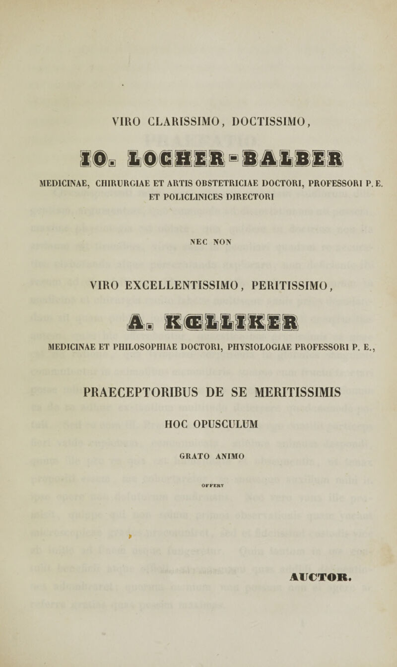 VIRO CLARISSIMO, DOCTISSIMO, MEDICINAE, CHIRURGIAE ET ARTIS OBSTETRICIAE DOCTORI, PROFESSORI P. E. ET POLICL1NICES DIRECTORI NEC NON VIRO EXCELLENTISSIMO, PERITISSIMO, MEDICINAE ET PHILOSOPHIAE DOCTORI, PHYSIOLOGIAE PROFESSORI P. E., PRAECEPTORIBUS DE SE MERITISSIMIS HOC OPUSCULUM GRATO ANIMO OFFERT P AUCTOR.