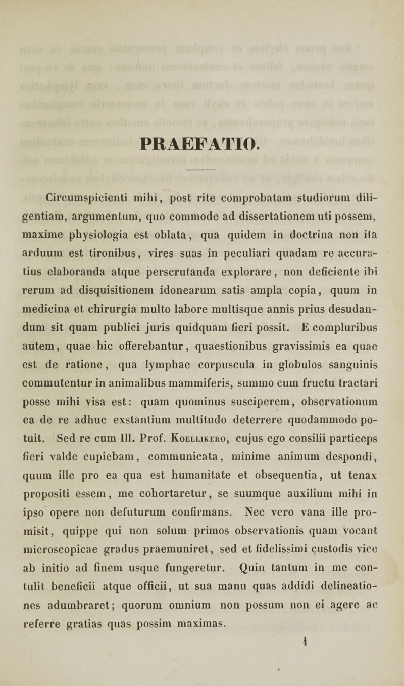 PRAEFATIO. Circumspicienti mihi, post rite comprobatam studiorum dili¬ gentiam, argumentum, quo commode ad dissertationem uti possem, maxime physiologia est oblata, qua quidem in doctrina non ila arduum est tironibus, vires suas in peculiari quadam re accura¬ tius elaboranda atque perscrutanda explorare, non deficiente ibi rerum ad disquisitionem idonearum satis ampla copia, quum in medicina et chirurgia multo labore multisque annis prius desudan¬ dum sit quam publici juris quidquam fieri possit. E compluribus autem, quae bic offerebantur, quaestionibus gravissimis ea quae est de ratione, qua lymphae corpuscula in globulos sanguinis commutentur in animalibus mammiferis, summo cum fructu tractari posse mihi visa est: quam quominus susciperem, observationum ea de re adhuc exstantium multitudo deterrere quodammodo po¬ tuit. Sed re cum 111. Prof. Koellikero, cujus ego consilii particeps fieri valde cupiebam, communicata, minime animum despondi, quum ille pro ea qua est humanitate et obsequentia, ut tenax propositi essem, me cohortaretur, se suumque auxilium mihi in ipso opere non defuturum confirmans. Nec vero vana ille pro¬ misit, quippe qui non solum primos observationis quam vocant microscopicae gradus praemuniret, sed et fidelissimi custodis vice ab initio ad finem usque fungeretur. Quin tantum in me con¬ tulit beneficii atque officii, ut sua manu quas addidi delineatio¬ nes adumbraret; quorum omnium non possum non ei agere ac referre gratias quas possim maximas.