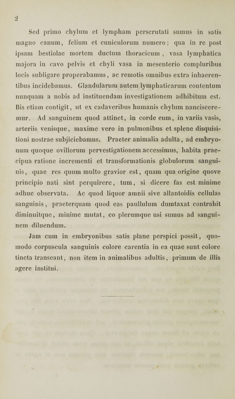 Sed primo chylum et lympham perscrutati sumus in satis magno canum, felium et cuniculorum numero; qua in re post ipsam bestiolae mortem ductum thoracicum , vasa lymphatica majora in cavo pelvis et chyli vasa in mesenterio compluribus locis subligare properabamus, ac remotis omnibus extra inhaeren¬ tibus incidebamus. Glandularum autem lymphaticarum contentum nunquam a nobis ad instituendam investigationem adhibitum est. Bis etiam contigit, ut ex cadaveribus humanis chylum nanciscere¬ mur. Ad sanguinem quod attinet, in corde eum, in variis vasis, arteriis venisque, maxime vero in pulmonibus et splene disquisi¬ tioni nostrae subjiciebamus. Praeter animalia adulta, ad embryo¬ num quoque ovillorum pervestigationem accessimus, habita prae¬ cipua ratione incrementi et transformationis globulorum sangui¬ nis , quae res quum multo gravior est, quam qua origine quove principio nati sint perquirere, tum, si dicere fas est minime adhuc observata. Ac quod liquor amnii sive allantoidis cellulas sanguinis, praeterquam quod eas paullulum dumtaxat contrahit diminuitque, minime mutat, eo plerumque usi sumus ad sangui¬ nem diluendum. Jam cum in embryonibus satis plane perspici possit, quo¬ modo corpuscula sanguinis colore carentia in ea quae sunt colore tincta transeant, non item in animalibus adultis, primum de illis agere institui.