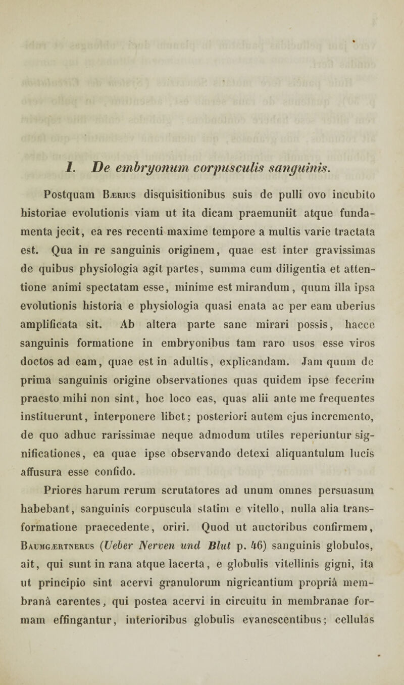 Postquam B^rius disquisitionibus suis de pulli ovo incubito historiae evolutionis viam ut ita dicam praemuniit atque funda¬ menta jecit, ea res recenti maxime tempore a multis varie tractata est. Qua in re sanguinis originem, quae est inter gravissimas de quibus physiologia agit partes, summa cum diligentia et atten¬ tione animi spectatam esse, minime est mirandum, quum illa ipsa evolutionis historia e physiologia quasi enata ac per eam uberius amplificata sit. Ab altera parte sane mirari possis, hacce sanguinis formatione in embryonibus tam raro usos esse viros doctos ad eam, quae est in adultis, explicandam. Jam quum de prima sanguinis origine observationes quas quidem ipse fecerim praesto mihi non sint, hoc loco eas, quas alii ante me frequentes instituerunt, interponere libet; posteriori autem ejus incremento, de quo adhuc rarissimae neque admodum utiles reperiuntur sig¬ nificationes, ea quae ipse observando detexi aliquantulum lucis affusura esse confido. Priores harum rerum scrutatores ad unum omnes persuasum habebant, sanguinis corpuscula statim e vitello, nulla alia trans¬ formatione praecedente, oriri. Quod ut auctoribus confirmem, Bacmg^rtnerus (Ueber Nerven und Blut p. 46) sanguinis globulos, ait, qui sunt in rana atque lacerta, e globulis vitellinis gigni, ita ut principio sint acervi granulorum nigricantium propria mem¬ brana carentes, qui postea acervi in circuitu in membranae for¬ mam effingantur, interioribus globulis evanescentibus; cellulas