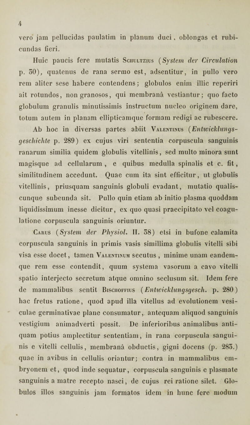 vero jam pellucidas paulatim in planum duci, oblongas et rubi¬ cundas fieri. Huic paucis fere mutatis Schultzius (System der Circulation p. 50), quatenus de rana sermo est, adsentitur, in pullo vero rem aliter sese habere contendens; globulos enim illic reperiri ait rotundos, non granosos, qui membrana vestiantur; quo facto globulum granulis minutissimis instructum nucleo originem dare, totum autem in planam ellipticamque formam redigi ac rubescere. Ab hoc in diversas partes abiit Valentinus (Entwicklungs- geschichte p. 289) ex cujus viri sententia corpuscula sanguinis ranarum similia quidem globulis vitellinis, sed multo minora sunt magisque ad cellularum , e quibus medulla spinalis et c. fit, similitudinem accedunt. Quae cum ita sint efficitur, ut globulis vitellinis, priusquam sanguinis globuli evadant, mutatio qualis¬ cunque subeunda sit. Pullo quin etiam ab initio plasma quoddam liquidissimum inesse dicitur, ex quo quasi praecipitato vel coagu¬ latione corpuscula sanguinis oriuntur. Carus (System der Physiol. II. 58) etsi in bufone calamita corpuscula sanguinis in primis vasis simillima globulis vitelli sibi visa esse docet, tamen Valentinum secutus , minime unam eandem- que rem esse contendit, quum systema vasorum a cavo vitelli spatio interjecto secretum atque omnino seclusum sit. Idem fere de mammalibus sentit Bischoffius (Entwicklungsgesch. p. 280) hac fretus ratione, quod apud illa vitellus ad evolutionem vesi¬ culae germinativae plane consumatur, antequam aliquod sanguinis vestigium animadverti possit. De inferioribus animalibus anti¬ quam potius amplectitur sententiam, in rana corpuscula sangui¬ nis e vitelli cellulis, membrana obductis, gigni docens (p. 285.) quae in avibus in cellulis oriantur; contra in mammalibus em¬ bryonem et, quod inde sequatur, corpuscula sanguinis e plasmate sanguinis a matre recepto nasci, de cujus rei ratione silet. Glo¬ bulos illos sanguinis jam formatos idem in hunc fere modum