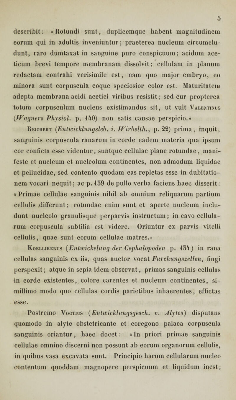 describit: «Rotundi sunt, dupliceinque habent magnitudinem eorum qui in adultis inveniuntur; praeterea nucleum circumclu¬ dunt, raro dumtaxat in sanguine puro conspicuum; acidum ace- ticum brevi tempore membranam dissolvit; cellulam in planum redactam contrahi verisimile est, nam quo major embryo, eo minora sunt corpuscula eoque speciosior color est. Maturitatem adepta membrana acidi acetici viribus resistit; sed cur propterea totum corpusculum nucleus existimandus sit, ut vult Valentinus {Wagners Physiol. p. 140) non satis causae perspicio.« Reichert (EntwicMungsleb. i. fVirbelthp. 22) prima, inquit, sanguinis corpuscula ranarum in corde eadem materia qua ipsum cor conficta esse videntur, suntque cellulae plane rotundae, mani¬ feste et nucleum et nucleolum continentes, non admodum liquidae et pellucidae, sed contento quodam eas repletas esse in dubitatio¬ nem vocari nequit; ac p. 159 de pullo verba faciens haec disserit: »Primae cellulae sanguinis nihil ab omnium reliquarum partium cellulis differunt; rotundae enim sunt et aperte nucleum inclu¬ dunt nucleolo granulisque perparvis instructum; in cavo cellula¬ rum corpuscula subtilia est videre. Oriuntur ex parvis vitelli cellulis, quae sunt eorum cellulae matres.« Koellikerus (Entwickelung der Cephalopoden p. 454) in rana cellulas sanguinis ex iis, quas auctor vocat Farchungszellen, fingi perspexit; atque in sepia idem observat, primas sanguinis cellulas in corde existentes, colore carentes et nucleum continentes, si¬ millimo modo quo cellulas cordis parietibus inhaerentes, effictas esse. Postremo Vogtius (Entwicklungsgesch. v. Alytes) disputans quomodo in alyte obstetricante et coregono palaea corpuscula sanguinis oriantur, haec docet: »In priori primae sanguinis cellulae omnino discerni non possunt ab eorum organorum cellulis, in quibus vasa excavata sunt. Principio harum cellularum nucleo contentum quoddam magnopere perspicuum et liquidum inest;