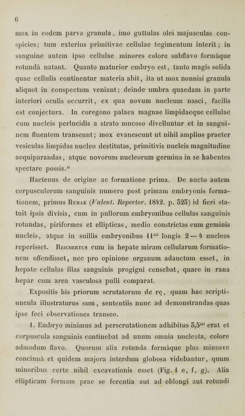 mox in eodem parva granula, imo guttulas olei majusculas con¬ spicies; tum exterius primitivae cellulae tegimentum interit; in sanguine autem ipso cellulae minores colore subflavo formaque rotunda natant. Quanto maturior embryo est, tanto magis solida quae cellulis continentur materia abit, ita ut mox nonnisi granula aliquot in conspectum veniant; deinde umbra quaedam in parte interiori oculis occurrit, ex qua novum nucleum nasci, facilis est conjectura. In coregono palaea magnae limpidaeque cellulae cum nucleis perlucidis a strato mucoso divelluntur et in sangui¬ nem fluentem transeunt; mox evanescunt ut nihil amplius praeter vesiculas limpidas nucleo destitutas, primitivis nucleis magnitudine aequiparandas, atque novorum nucleorum germina in se habentes spectare possis. Hactenus de origine ac formatione prima. De aucto autem corpusculorum sanguinis numero post primam embryonis forma¬ tionem, primus Remak (Valent. Repertor. 1842. p. 525) id fieri sta¬ tuit ipsis divisis, cum in pullorum embryonibus cellulas sanguinis rotundas, piriformes et ellipticas, medio constrictas cum geminis nucleis, atque in suillis embryonibus iiJi/ longis 2 — 4 nucleos reperisset. Reichertus cum in hepate miram cellularum formatio¬ nem offendisset, nec pro opinione organum adauctum esset, in hepate cellulas illas sanguinis progigni censebat, quare in rana hepar cum area vasculosa pulli comparat. Expositis his priorum scrutatorum de rQ, quam hac scripti- uncula illustraturus sum, sententiis nunc ad demonstrandas quas ipse feci observationes transeo. 1. Embryo minimus ad perscrutationem adhibitus 5,5' erat et corpuscula sanguinis continebat ad unum omnia nucleata, colore admodum flavo. Quorum alia rotunda formaque plus minusve concinna et quidem majora interdum globosa videbantur, quum minoribus certe nihil excavationis esset (Fig. 1 e, f, g). Alia ellipticam formam prae se ferentia aut ad oblongi aut rotundi