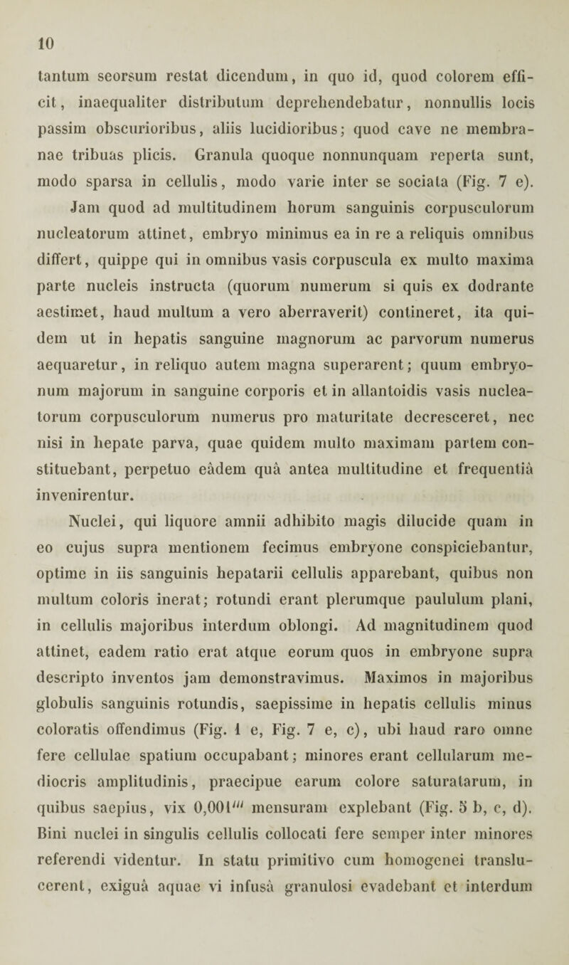 tantum seorsum restat dicendum, in quo id, quod colorem effi¬ cit , inaequaliter distributum deprehendebatur, nonnullis locis passim obscurioribus, aliis lucidioribus; quod cave ne membra¬ nae tribuas plicis. Granula quoque nonnunquam reperta sunt, modo sparsa in cellulis, modo varie inter se sociata (Fig. 7 e). Jam quod ad multitudinem horum sanguinis corpusculorum nucleatorum attinet, embryo minimus ea in re a reliquis omnibus differt, quippe qui in omnibus vasis corpuscula ex multo maxima parte nucleis instructa (quorum numerum si quis ex dodrante aestimet, haud multum a vero aberraverit) contineret, ita qui¬ dem ut in hepatis sanguine magnorum ac parvorum numerus aequaretur, in reliquo autem magna superarent; quum embryo¬ num majorum in sanguine corporis et in allantoidis vasis nuclea¬ torum corpusculorum numerus pro maturitate decresceret, nec nisi in hepate parva, quae quidem multo maximam partem con¬ stituebant, perpetuo eadem qua antea multitudine et frequentia invenirentur. Nuclei, qui liquore amnii adhibito magis dilucide quam in eo cujus supra mentionem fecimus embryone conspiciebantur, optime in iis sanguinis hepatarii cellulis apparebant, quibus non multum coloris inerat; rotundi erant plerumque paululum plani, in cellulis majoribus interdum oblongi. Ad magnitudinem quod attinet, eadem ratio erat atque eorum quos in embryone supra descripto inventos jam demonstravimus. Maximos in majoribus globulis sanguinis rotundis, saepissime in hepatis cellulis minus coloratis offendimus (Fig. 1 e, Fig. 7 e, c), ubi haud raro omne fere cellulae spatium occupabant; minores erant cellularum me¬ diocris amplitudinis, praecipue earum colore saturatarum, in quibus saepius, vix 0,001' mensuram explebant (Fig. 5 b, c, d). Bini nuclei in singulis cellulis collocati fere semper inter minores referendi videntur. In statu primitivo cum homogenei translu- cerent, exigua aquae vi infusa granulosi evadebant et interdum