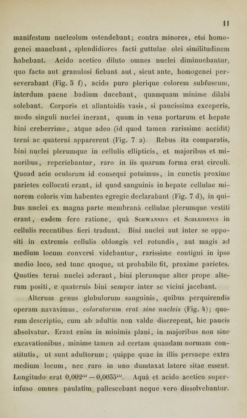 manifestum nucleolum ostendebant; contra minores, etsi homo- genei manebant, splendidiores facti guttulae olei similitudinem habebant. Acido acetico diluto omnes nuclei diminuebantur, quo facto aut granulosi fiebant aut, sicut ante, homogenei per¬ severabant (Fig. 5 f), acido puro plerique colorem subfuscum, interdum paene badium ducebant, quamquam minime dilabi solebant. Corporis et allantoidis vasis, si paucissima exceperis, modo singuli nuclei inerant, quum in vena portarum et hepate bini creberrime, atque adeo (id quod tamen rarissime accidit) terni ac quaterni apparerent (Fig. 7 a). Rebus ita comparatis, bini nuclei plerumque in cellulis ellipticis, et majoribus et mi¬ noribus, reperiebantur, raro in iis quarum forma erat circuli. Quoad acie oculorum id consequi potuimus, in cunctis proxime parietes collocati erant, id quod sanguinis in hepate cellulae mi¬ norem coloris vim habentes egregie declarabant (Fig. 7 d), in qui¬ bus nuclei ex magna parte membrana cellulae plerumque vestiti erant, eadem fere ratione, qua Schwannius et Sciileidenus in cellulis recentibus fieri tradunt. Bini nuclei aut inter se oppo¬ siti in extremis cellulis oblongis vel rotundis, aut magis ad medium locum conversi videbantur, rarissime contigui in ipso medio loco, sed tunc quoque, ut probabile fit, proxime parietes. Quoties terni nuclei aderant, bini plerumque alter prope alte¬ rum positi, e quaternis bini semper inter se vicini jacebant. Alterum genus globulorum sanguinis, quibus perquirendis operam navavimus, coloratorum erat sine nucleis (Fig. 4); quo¬ rum descriptio, cum ab adultis non valde discrepent, hic paucis absolvatur. Erant enim in minimis plani, in majoribus non sine excavationibus, minime tamen ad certam quandam normam con¬ stitutis, ut sunt adultorum; quippe quae in illis persaepe extra medium locum, nec raro in uno dumtaxat latere sitae essent. Longitudo erat OjOOS' — OjOOoS'. Aqua et acido acetico super¬ infuso omnes paulatim pallescebant neque vero dissolvebantur.