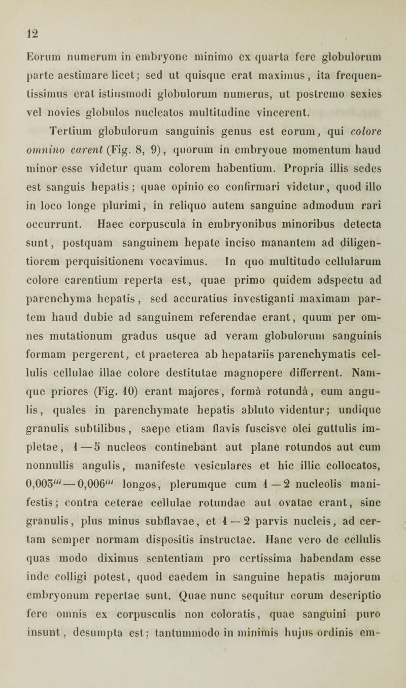 Eorum numerum in embryone minimo ex quarta fere globulorum parte aestimare licet; sed ut quisque erat maximus, ita frequen- tissimus erat istiusmodi globulorum numerus, ut postremo sexies vel novies globulos nucleatos multitudine vincerent. Tertium globulorum sanguinis genus est eorum, qui colore omnino carent (Fig. 8, 9), quorum in embryoue momentum haud minor esse videtur quam colorem habentium. Propria illis sedes est sanguis hepatis; quae opinio eo confirmari videtur, quod illo in loco longe plurimi, in reliquo autem sanguine admodum rari occurrunt. Haec corpuscula in embryonibus minoribus detecta sunt, postquam sanguinem hepate inciso manantem ad diligen- tiorem perquisitionem vocavimus. In quo multitudo cellularum colore carentium reperta est, quae primo quidem adspectu ad parenchyma hepatis, sed accuratius investiganti maximam par¬ tem haud dubie ad sanguinem referendae erant, quum per om¬ nes mutationum gradus usque ad veram globulorum sanguinis formam pergerent, et praeterea ab hepatariis parenchymatis cel¬ lulis cellulae illae colore destitutae magnopere differrent. Nam¬ que priores (Fig. 10) erant majores, forma rotunda, cum angu¬ lis, quales in parenchymate hepatis abluto videntur; undique granulis subtilibus, saepe etiam flavis fuscisve olei guttulis im¬ pletae, 1—5 nucleos continebant aut plane rotundos aut cum nonnullis angulis, manifeste vesiculares et hic illic collocatos, 0,005' — 0,006' longos, plerumque cum 1—2 nucleolis mani¬ festis; contra ceterae cellulae rotundae aut ovatae erant, sine granulis, plus minus subflavae, et 1 — 2 parvis nucleis, ad cer¬ tam semper normam dispositis instructae. Hanc vero de cellulis quas modo diximus sententiam pro certissima habendam esse inde colligi potest, quod caedem in sanguine hepatis majorum embryonum repertae sunt. Quae nunc sequitur eorum descriptio fere omnis ex corpusculis non coloratis, quae sanguini puro insunt, desumpta est; tantummodo in minimis hujus ordinis em-