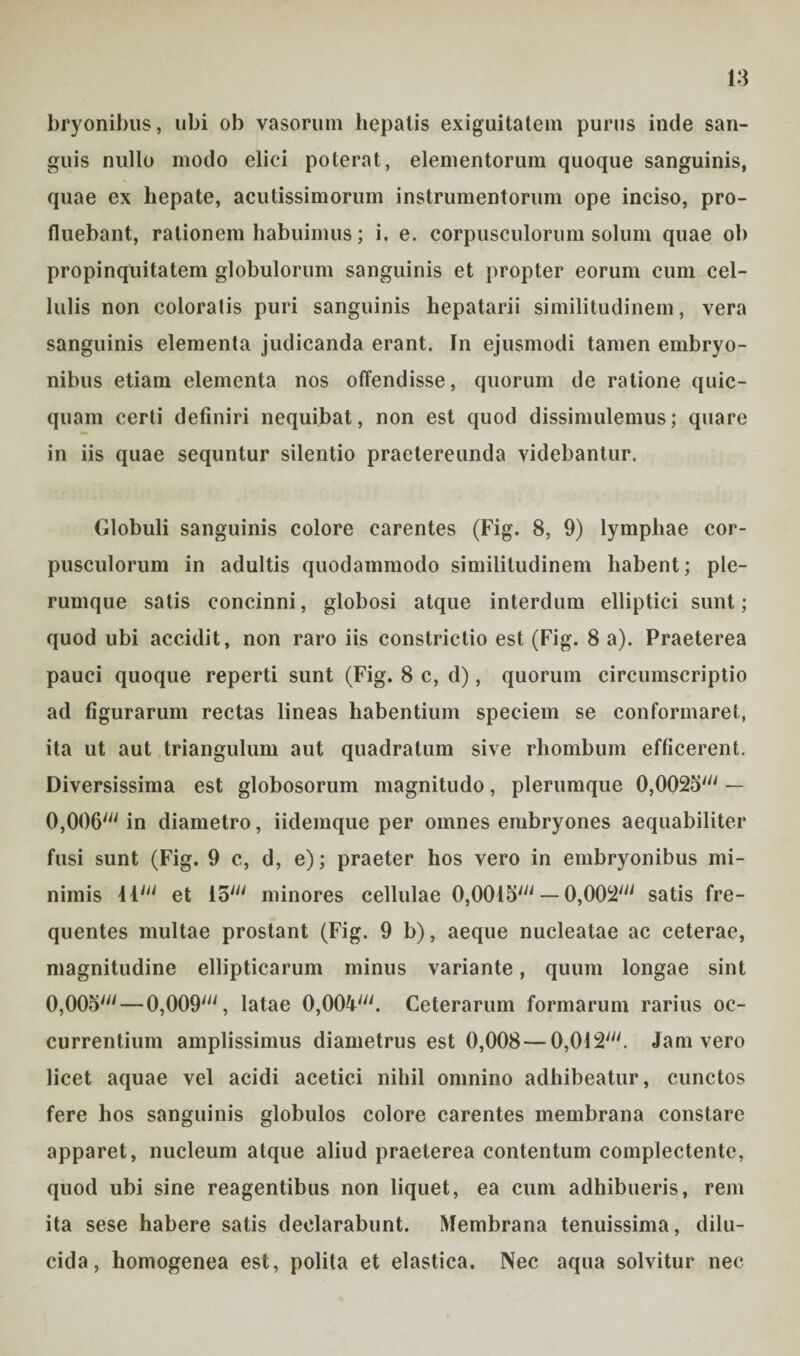 bryonibus, ubi ob vasorum hepatis exiguitatem purus inde san¬ guis nullo modo elici poterat, elementorum quoque sanguinis, quae ex hepate, acutissimorum instrumentorum ope inciso, pro¬ fluebant, rationem habuimus; i. e. corpusculorum solum quae ob propinquitatem globulorum sanguinis et propter eorum cum cel¬ lulis non coloratis puri sanguinis hepatarii similitudinem, vera sanguinis elementa judicanda erant. In ejusmodi tamen embryo¬ nibus etiam elementa nos offendisse, quorum de ratione quic- quam certi definiri nequibat, non est quod dissimulemus; quare in iis quae sequntur silentio praetereunda videbantur. Globuli sanguinis colore carentes (Fig. 8, 9) lymphae cor¬ pusculorum in adultis quodammodo similitudinem habent; ple¬ rumque satis concinni, globosi atque interdum elliptici sunt; quod ubi accidit, non raro iis constrictio est (Fig. 8 a). Praeterea pauci quoque reperti sunt (Fig. 8 c, d), quorum circumscriptio ad figurarum rectas lineas habentium speciem se conformaret, ita ut aut triangulum aut quadratum sive rhombum efficerent. Diversissima est globosorum magnitudo, plerumque 0,0025' — 0,006' in diametro, iidemque per omnes embryones aequabiliter fusi sunt (Fig. 9 c, d, e); praeter hos vero in embryonibus mi¬ nimis 11' et 15' minores cellulae 0,0015' — 0,002' satis fre¬ quentes multae prostant (Fig. 9 b), aeque nucleatae ac ceterae, magnitudine ellipticarum minus variante, quum longae sint 0,005' — 0,009', latae 0,004'. Ceterarum formarum rarius oc¬ currentium amplissimus diametrus est 0,008 — 0,012'. Jam vero licet aquae vel acidi acetici nihil omnino adhibeatur, cunctos fere hos sanguinis globulos colore carentes membrana constare apparet, nucleum atque aliud praeterea contentum complectente, quod ubi sine reagentibus non liquet, ea cum adhibueris, rem ita sese habere satis declarabunt. Membrana tenuissima, dilu¬ cida, homogenea est, polita et elastica. Nec aqua solvitur nec
