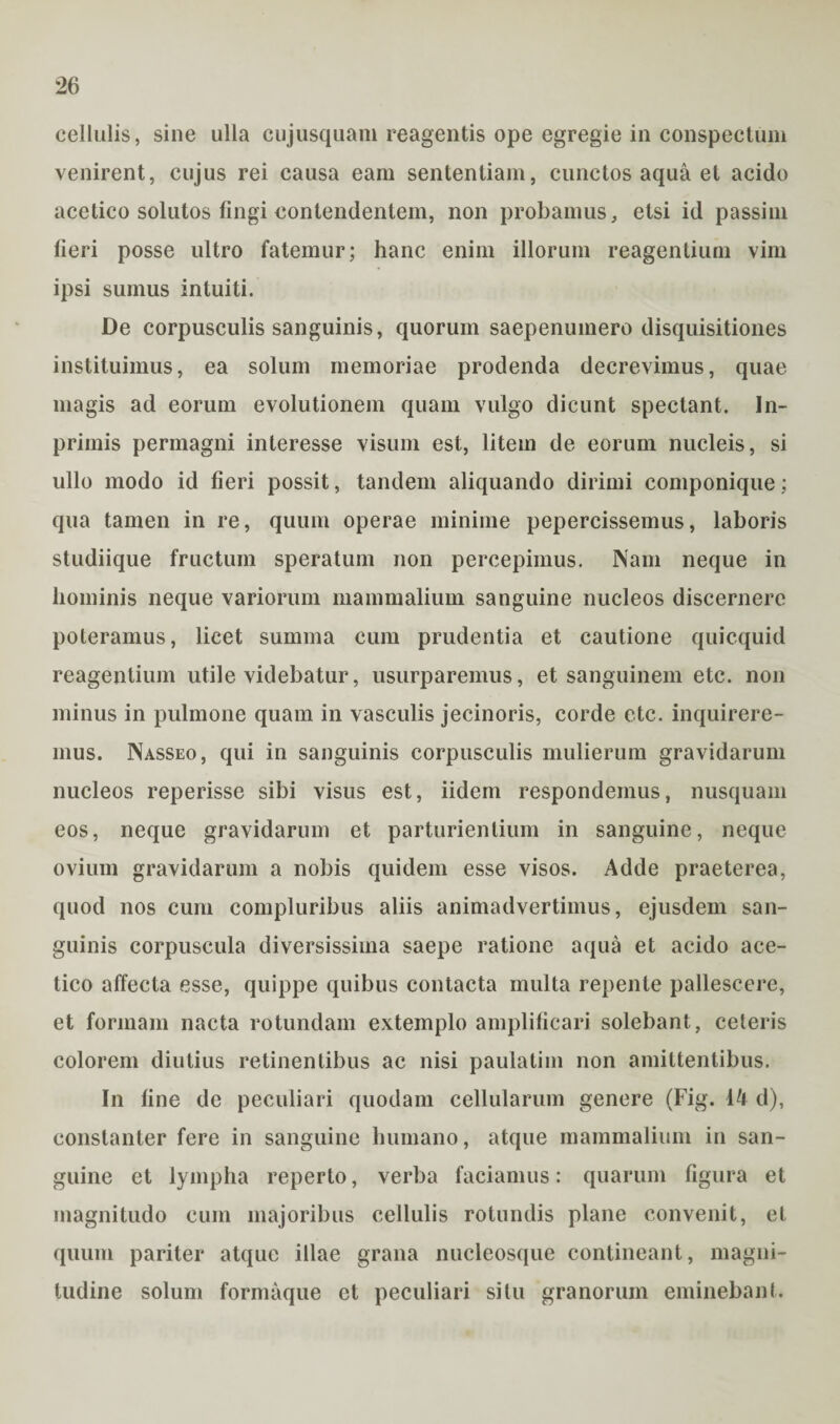 cellulis, sine ulla cujusquam reagentis ope egregie in conspectum venirent, cujus rei causa eam sententiam, cunctos aqua et acido acetico solutos fingi contendentem, non probamus, etsi id passim fieri posse ultro fatemur; hanc enim illorum reagentium vim ipsi sumus intuiti. De corpusculis sanguinis, quorum saepenumero disquisitiones instituimus, ea solum memoriae prodenda decrevimus, quae magis ad eorum evolutionem quam vulgo dicunt spectant. In- primis permagni inleresse visum est, litem de eorum nucleis, si ullo modo id fieri possit, tandem aliquando dirimi componique; qua tamen in re, quum operae minime pepercissemus, laboris studiique fructum speratum non percepimus. Nam neque in hominis neque variorum mammalium sanguine nucleos discernere poteramus, licet summa cum prudentia et cautione quicquid reagentium utile videbatur, usurparemus, et sanguinem etc. non minus in pulmone quam in vasculis jecinoris, corde ctc. inquirere¬ mus. Nasseo, qui in sanguinis corpusculis mulierum gravidarum nucleos reperisse sibi visus est, iidem respondemus, nusquam eos, neque gravidarum et parturientium in sanguine, neque ovium gravidarum a nobis quidem esse visos. Adde praeterea, quod nos cum compluribus aliis animadvertimus, ejusdem san¬ guinis corpuscula diversissima saepe ratione aqua et acido ace¬ tico affecta esse, quippe quibus contacta multa repente pallescere, et formam nacta rotundam extemplo amplificari solebant, ceteris colorem diutius retinentibus ac nisi paulatim non amittentibus. In fine de peculiari quodam cellularum genere (Fig. 44 d), constanter fere in sanguine humano, atque mammalium in san¬ guine et lympha reperto, verba faciamus: quarum figura et magnitudo cum majoribus cellulis rotundis plane convenit, et quum pariter atque illae grana nucleosque contineant, magni¬ tudine solum formaque et peculiari situ granorum eminebant.