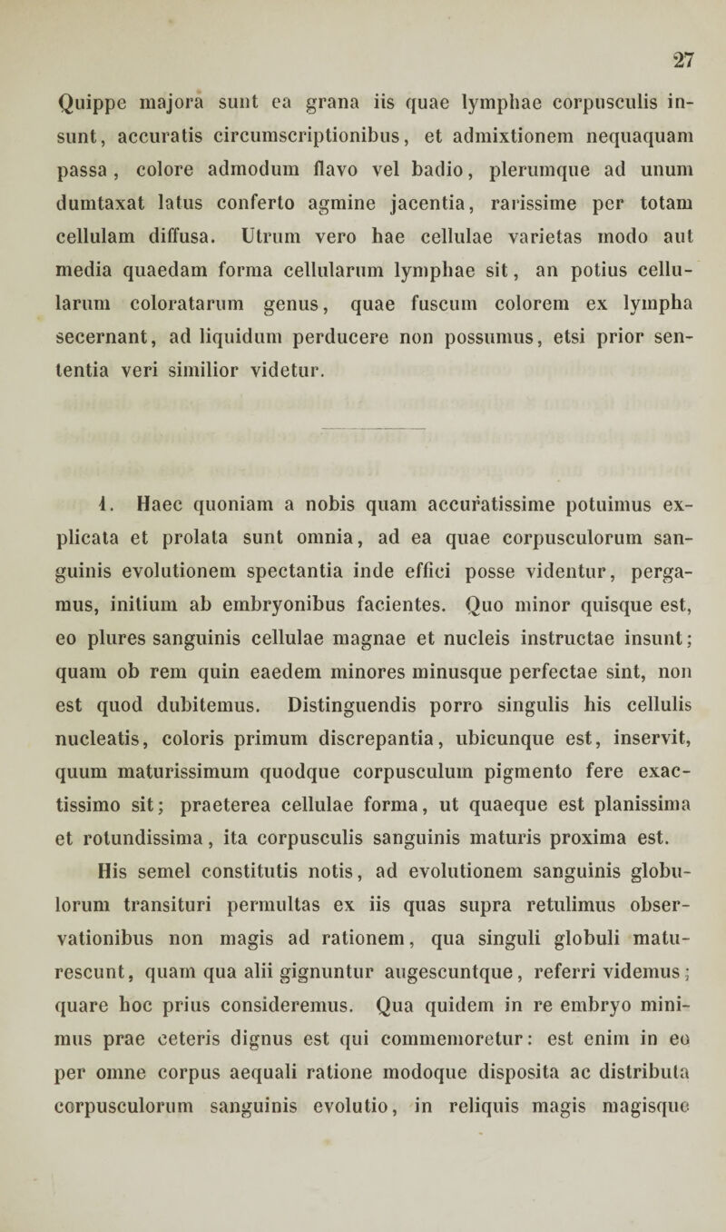Quippe majora sunt ea grana iis quae lymphae corpusculis in¬ sunt, accuratis circumscriptionibus, et admixtionem nequaquam passa , colore admodum flavo vel badio, plerumque ad unum dumtaxat latus conferto agmine jacentia, rarissime per totam cellulam diffusa. Utrum vero hae cellulae varietas modo aut media quaedam forma cellularum lymphae sit, an potius cellu¬ larum coloratarum genus, quae fuscum colorem ex lympha secernant, ad liquidum perducere non possumus, etsi prior sen¬ tentia veri similior videtur. 4. Haec quoniam a nobis quam accuratissime potuimus ex¬ plicata et prolata sunt omnia, ad ea quae corpusculorum san¬ guinis evolutionem spectantia inde effici posse videntur, perga¬ mus, initium ab embryonibus facientes. Quo minor quisque est, eo plures sanguinis cellulae magnae et nucleis instructae insunt; quam ob rem quin eaedem minores minusque perfectae sint, non est quod dubitemus. Distinguendis porro singulis his cellulis nucleatis, coloris primum discrepantia, ubicunque est, inservit, quum maturissimum quodque corpusculum pigmento fere exac¬ tissimo sit; praeterea cellulae forma, ut quaeque est planissima et rotundissima, ita corpusculis sanguinis maturis proxima est. His semel constitutis notis, ad evolutionem sanguinis globu¬ lorum transituri permultas ex iis quas supra retulimus obser¬ vationibus non magis ad rationem, qua singuli globuli matu¬ rescunt, quam qua alii gignuntur augescuntque, referri videmus; quare hoc prius consideremus. Qua quidem in re embryo mini¬ mus prae ceteris dignus est qui commemoretur: est enim in eo per omne corpus aequali ratione modoque disposita ac distributa corpusculorum sanguinis evolutio, in reliquis magis magisque