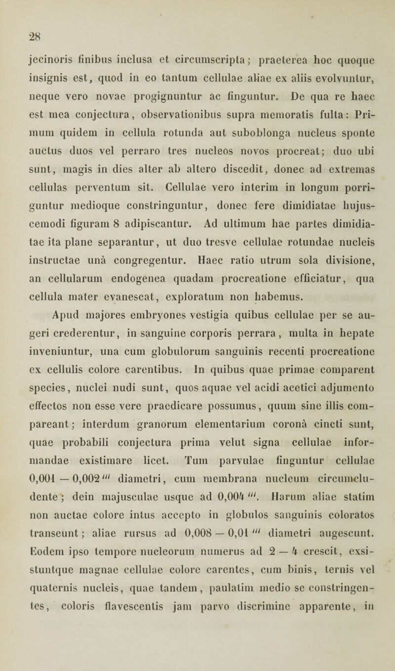 jecinoris finibus inclusa et circumscripta; praeterea hoc quoque insignis est, quod in eo tantum cellulae ahae ex aliis evolvuntur, neque vero novae progignuntur ac finguntur. De qua re haec est mea conjectura, observationibus supra memoratis fulta: Pri¬ mum quidem in cellula rotunda aut suboblonga nucleus sponte auctus duos vel perraro tres nucleos novos procreat; duo ubi sunt, magis in dies alter ab altero discedit, donec ad extremas cellulas perventum sit. Cellulae vero interim in longum porri¬ guntur medioque constringuntur, donec fere dimidiatae hujus¬ cemodi figuram 8 adipiscantur. Ad ultimum hae partes dimidia¬ tae ita plane separantur, ut duo tresve cellulae rotundae nucleis instructae una congregentur. Haec ratio utrum sola divisione, an cellularum endogenea quadam procreatione efficiatur, qua cellula mater evanescat, exploratum non habemus. Apud majores embryones vestigia quibus cellulae per se au¬ geri crederentur, in sanguine corporis perrara, multa in hepate inveniuntur, una cum globulorum sanguinis recenti procreatione ex cellulis colore carentibus. In quibus quae primae comparent species, nuclei nudi sunt, quos aquae vel acidi acetici adjumento effectos non esse vere praedicare possumus, quum sine illis com- pareant; interdum granorum elementarium corona cincti sunt, quae probabili conjectura prima velut signa cellulae infor¬ mandae existimare licet. Tum parvulae finguntur cellulae 0,001 — 0,002111 diametri, cum membrana nucleum circumclu¬ dente ; dein majusculae usque ad 0,004lli. Harum aliae statim non auctae colore intus accepto in globulos sanguinis coloratos transeunt; aliae rursus ad 0,008 — 0,01 Ul diametri augescunt. Eodem ipso tempore nucleorum numerus ad 2 — 4 crescit, exsi- stuntque magnae cellulae colore carentes, cum binis, ternis vel quaternis nucleis, quae tandem, paulatim medio se constringen¬ tes, coloris flavescentis jam parvo discrimine apparente, in