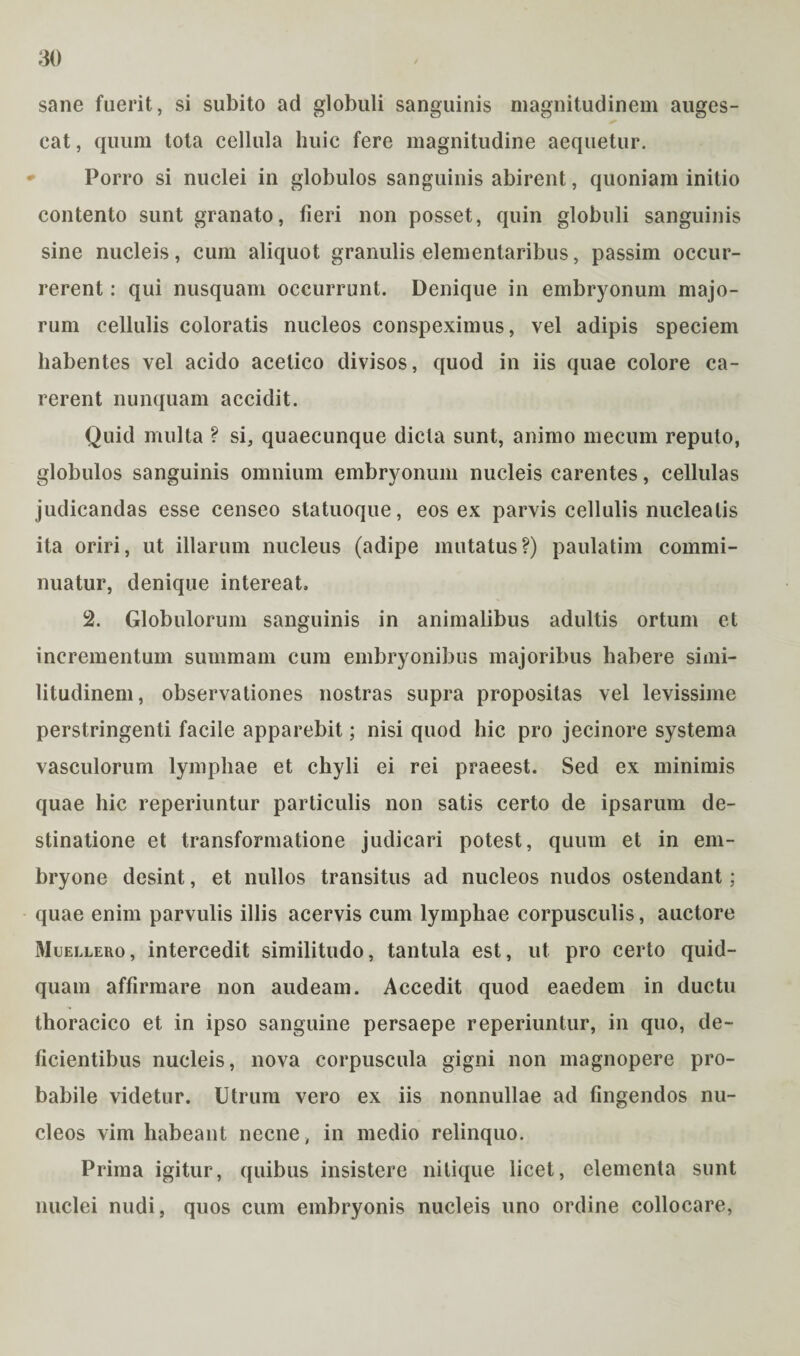 sane fuerit, si subito ad globuli sanguinis magnitudinem auges¬ cat , quum tota cellula huic fere magnitudine aequetur. Porro si nuclei in globulos sanguinis abirent, quoniam initio contento sunt granato, fieri non posset, quin globuli sanguinis sine nucleis, cum aliquot granulis elementaribus, passim occur¬ rerent : qui nusquam occurrunt. Denique in embryonum majo¬ rum cellulis coloratis nucleos conspeximus, vel adipis speciem habentes vel acido acetico divisos, quod in iis quae colore ca¬ rerent nunquam accidit. Quid multa ? si, quaecunque dicta sunt, animo mecum reputo, globulos sanguinis omnium embryonum nucleis carentes, cellulas judicandas esse censeo statuoque, eos ex parvis cellulis nucleatis ita oriri, ut illarum nucleus (adipe mutatus?) paulatim commi¬ nuatur, denique intereat. 2. Globulorum sanguinis in animalibus adultis ortum et incrementum summam cum embryonibus majoribus habere simi¬ litudinem, observationes nostras supra propositas vel levissime perstringenti facile apparebit; nisi quod hic pro jecinore systema vasculorum lymphae et chyli ei rei praeest. Sed ex minimis quae hic reperiuntur particulis non satis certo de ipsarum de¬ stinatione et transformatione judicari potest, quum et in em¬ bryone desint, et nullos transitus ad nucleos nudos ostendant ; quae enim parvulis illis acervis cum lymphae corpusculis, auctore Muellero, intercedit similitudo, tantula est, ut pro certo quid¬ quam affirmare non audeam. Accedit quod eaedem in ductu thoracico et in ipso sanguine persaepe reperiuntur, in quo, de¬ ficientibus nucleis, nova corpuscula gigni non magnopere pro¬ babile videtur. Utrum vero ex iis nonnullae ad fingendos nu¬ cleos vim habeant necne, in medio relinquo. Prima igitur, quibus insistere nilique licet, elementa sunt nuclei nudi, quos cum embryonis nucleis uno ordine collocare,