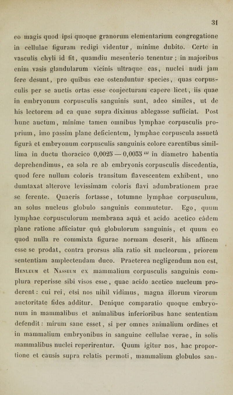 eo magis quod ipsi quoque granorum elementarium congregatione in cellulae figuram redigi videntur, minime dubito. Certe in vasculis chyli id fit, quamdiu mesenterio tenentur ; in majoribus enim vasis glandularum vicinis ultraque eas, nuclei nudi jam fere desunt, pro quibus eae ostenduntur species, quas corpus¬ culis per se auctis ortas esse conjecturam capere licet, iis quae in embryonum corpusculis sanguinis sunt, adeo similes, ut de his lectorem ad ea quae supra diximus ablegasse sufficiat. Post hunc auctum, minime tamen omnibus lymphae corpusculis pro¬ prium, imo passim plane deficientem, lymphae corpuscula assueta figura et embryonum corpusculis sanguinis colore carentibus simil¬ lima in ductu thoracico 0,0025 — 0,0055 in in diametro habentia deprehendimus, ea sola re ab embryonis corpusculis discedentia, quod fere nullum coloris transitum flavescentem exhibent, uno dumtaxat alterove levissimam coloris flavi adumbrationem prae se ferente. Quaeris fortasse, totumne lymphae corpusculum, an solus nucleus globulo sanguinis commutetur. Ego, quum lymphae corpusculorum membrana aqua et acido acetico eadem plane ratione afficiatur qua globulorum sanguinis, et quum eo quod nulla re commixta figurae normam deserit, his affinem esse se prodat, contra prorsus alia ratio sit nucleorum, priorem sententiam amplectendam duco. Praeterea negligendum non est, Henleum et Nasseum ex mammalium corpusculis sanguinis com¬ plura reperisse sibi visos esse , quae acido acetico nucleum pro¬ derent: cui rei, etsi nos nihil vidimus, magna illorum virorum auctoritate fides additur. Denique comparatio quoque embryo¬ num in mammalibus et animalibus inferioribus hanc sententiam defendit: mirum sane esset, si per omnes animalium ordines et in mammalium embryonibus in sanguine cellulae verae, in solis mammalibus nuclei reperirentur. Quum igitur nos, hac propor¬ tione et causis supra relatis permoti, mammalium globulos san-
