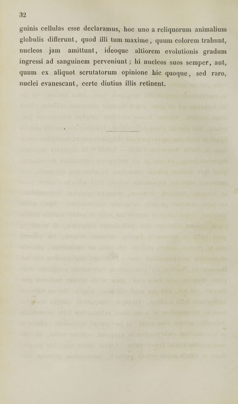guinis cellulas esse declaramus, hoc uno a reliquorum animalium globulis differunt, quod illi tum maxime, quum colorem trahunt, nucleos jam amittunt, ideoque altiorem evolutionis gradum ingressi ad sanguinem perveniunt; hi nucleos suos semper, aut, quum ex aliquot scrutatorum opinione hic quoque, sed raro, nuclei evanescant, certe diutius illis retinent.
