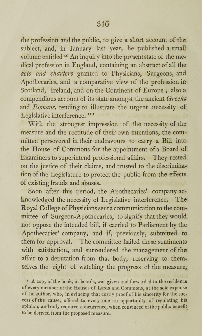 SI 6 the profession and the public, to give a short account of the subject, and, in January last year, he published a small volume entitled “ An inquiry into the present state of the me¬ dical profession in England, containing an abstract of all the acts and charters granted to Physicians, Surgeons, and Apothecaries, and a comparative view of the profession in Scotland, Ireland, and on the Continent of Europe ; also a compendious account of its state amongst the ancient Greeks and Romans, tending to illustrate the urgent necessity of Legislative interference.”1 With the strongest impression of the necessity of the measure and the rectitude of their own intentions, the com¬ mittee persevered in their endeavours to carry a Bill into the House of Commons for the appointment of a Board of Examiners to superintend professional affairs. They rested on the justice of their claims, and trusted to the discrimina¬ tion of the Legislature to protect the public from the effects of existing frauds and abuses. Soon after this period, the Apothecaries’ company ac¬ knowledged the necessity of Legislative interference. The Royal College of Physicians sent a communication to the com¬ mittee of Surgeon^Apothecaries, to signify that they would not oppose the intended bill, if carried to Parliament by the Apothecaries’ company, and if, previously, submitted to them for approval. The committee hailed these sentiments with satisfaction, and surrendered the management of the affair to a deputation from that body, reserving to them¬ selves the right of watching the progress of the measure, * A copy of the book, in boards, was given and forwarded to the residence of every member of the Houses of Lords and Commons, at the sole expense of the author, who, in evincing that costly proof of Ins sincerity for the suc¬ cess of the cause, offered to every one an opportunity of regulating his opinion, and only required concurrence, when convinced of the public benefit to be derived from the proposed measure.