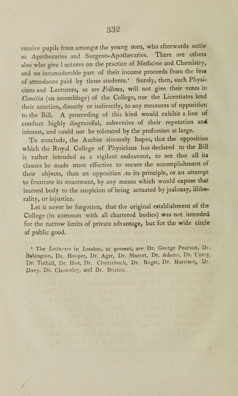 receive pupils from amongst the young men, who afterwards settle- as Apothecaries and Surgeon-Apothecaries. There are others also who give 1 ectures on the practice of Medicine and Chemistry, and no inconsiderable part of their income proceeds from the fees of attendance paid by those students.1 Surely, then, such Physi¬ cians and Lecturers, as are Fellows, will not give their votes in Comitia (an assemblage) of the College, nor the Licentiates lend their sanction, directly or indirectly, to any measures of opposition to the Bill. A proceeding of this kind would exhibit a line of conduct highly disgraceful, subversive of their reputation and interest, and could not be tolerated by the profession at large. To conclude, the Author sincerely hopes, that the opposition which the Royal College of Physicians has declared to the Bill is rather intended as a vigilant endeavour, to see that all its clauses be made most effective to secure the accomplishment of their objects, than an opposition .to its principle, or an attempt to frustrate its enactment, by any means which would expose that learned body to the suspicion of being actuated by jealousy, illibe- rality, or injustice. Let it never be forgotten, that the original establishment of the College (in common with all chartered bodies) was not intended for the narrow limits of private advantage, but for the wide circle of public good. 1 The Lecturers in London, at present, are Dr. George Pearson, Dr. Babington, Dr. Hooper, Dr. Ager, Dr. Marcet, Dr. Adams, Dr. Curry, Dr. Tuthill, Dr. Hue, Dr. Clutterbuck, Dr. Roget, Dr. Harrison, Dr. Davy, Dr. Chomeley, and Dr. Buxton,