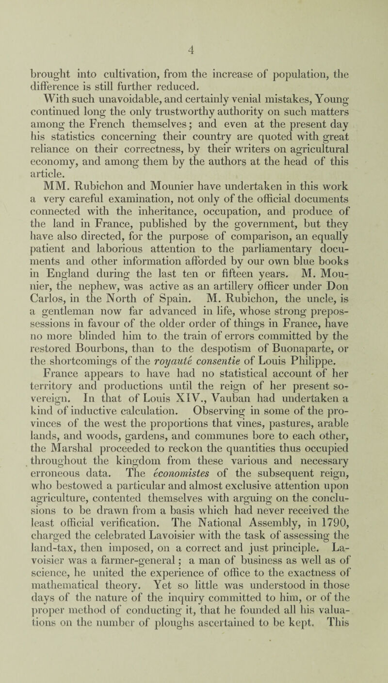 brought into cultivation, from the increase of population, the difference is still further reduced. With such unavoidable, and certainly venial mistakes, Young continued long the only trustworthy authority on such matters among the French themselves; and even at the present day his statistics concerning their country are quoted with great reliance on their correctness, by their writers on agricultural economy, and among them by the authors at the head of this article. MM. Rubichon and Mounier have undertaken in this work a very careful examination, not only of the official documents connected with the inheritance, occupation, and produce of the land in France, published by the government, but they have also directed, for the purpose of comparison, an equally patient and laborious attention to the parliamentary docu¬ ments and other information afforded by our own blue books in England during the last ten or fifteen years. M. Mou¬ nier, the nephew, was active as an artillery officer under Don Carlos, in the North of Spain. M. Rubichon, the uncle, is a gentleman now far advanced in life, whose strong prepos¬ sessions in favour of the older order of things in France, have no more blinded him to the train of errors committed by the restored Bourbons, than to the despotism of Buonaparte, or the shortcomings of the royciulc consentie of Louis Philippe. France appears to have had no statistical account of her territory and productions until the reign of her present so¬ vereign. In that of Louis XIV., Vauban had undertaken a kind of inductive calculation. Observing in some of the pro¬ vinces of the west the proportions that vines, pastures, arable lands, and woods, gardens, and communes bore to each other, the Marshal proceeded to reckon the quantities thus occupied throughout the kingdom from these various and necessary erroneous data. The tconomistes of the subsequent reign, who bestowed a particular and almost exclusive attention upon agriculture, contented themselves with arguing on the conclu¬ sions to be drawn from a basis which had never received the least official verification. The National Assembly, in 1790, charged the celebrated Lavoisier with the task of assessing the land-tax, then imposed, on a correct and just principle. La¬ voisier was a farmer-general; a man of business as well as of science, he united the experience of office to the exactness of mathematical theory. Yet so little was understood in those days of the nature of the inquiry committed to him, or of the proper method of conducting it, that he founded all his valua¬ tions on the number of ploughs ascertained to be kept. This