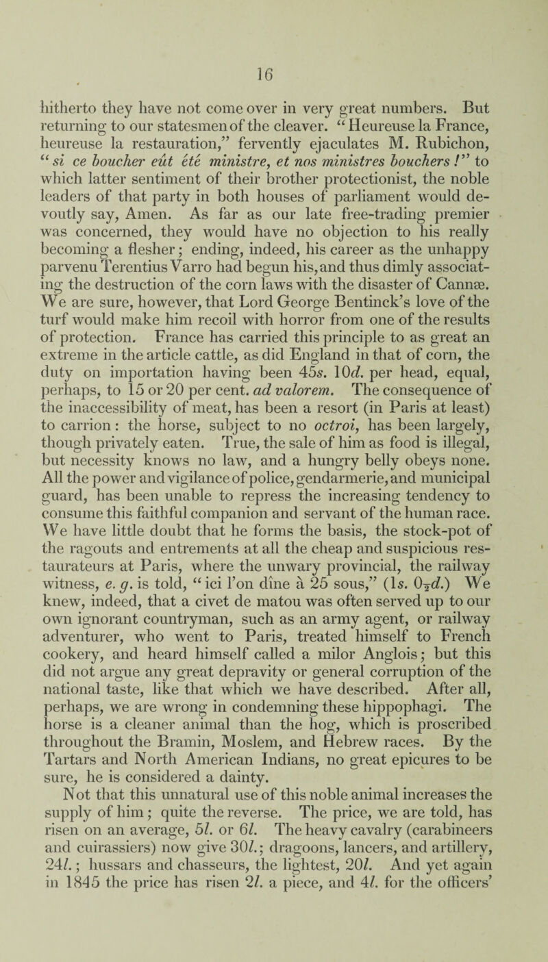 hitherto they have not come over in very great numbers. But returning to our statesmen of the cleaver. “ Heureuse la France, heureuse la restauration,” fervently ejaculates M. Rubichon, “si ce boucher eut etc ministre, et nos ministres bouchers/” to which latter sentiment of their brother protectionist, the noble leaders of that party in both houses of parliament would de¬ voutly say, Amen. As far as our late free-trading premier was concerned, they would have no objection to his really becoming a flesher; ending, indeed, his career as the unhappy parvenu Terentius Varro had begun his, and thus dimly associat¬ ing the destruction of the corn laws with the disaster of Cannae. We are sure, however, that Lord George Bentinck’s love of the turf would make him recoil with horror from one of the results of protection. France has carried this principle to as great an extreme in the article cattle, as did England in that of corn, the duty on importation having been 45s. \0d. per head, equal, perhaps, to 15 or 20 per cent, ad valorem. The consequence of the inaccessibility of meat, has been a resort (in Paris at least) to carrion: the horse, subject to no octroi, has been largely, though privately eaten. True, the sale of him as food is illegal, but necessity knows no law, and a hungry belly obeys none. All the power and vigilance of police, gendarmerie, and municipal guard, has been unable to repress the increasing tendency to consume this faithful companion and servant of the human race. We have little doubt that he forms the basis, the stock-pot of the ragouts and entrements at all the cheap and suspicious res¬ taurateurs at Paris, where the unwary provincial, the railway witness, e. g. is told, “ici Ton dine a 25 sous,” (Is. 0%d.) We knew, indeed, that a civet de matou was often served up to our own ignorant countryman, such as an army agent, or railway adventurer, who went to Paris, treated himself to French cookery, and heard himself called a milor Anglois; but this did not argue any great depravity or general corruption of the national taste, like that which we have described. After all, perhaps, we are wrong in condemning these hippophagi. The horse is a cleaner animal than the hog, which is proscribed throughout the Bramin, Moslem, and Hebrew races. By the Tartars and North American Indians, no great epicures to be sure, he is considered a dainty. Not that this unnatural use of this noble animal increases the supply of him; quite the reverse. The price, we are told, has risen on an average, 51. or 61. The heavy cavalry (carabineers and cuirassiers) now give 30/.; dragoons, lancers, and artillery, 24/.; hussars and chasseurs, the lightest, 20/. And yet again in 1845 the price has risen 21. a piece, and 4/. for the officers’