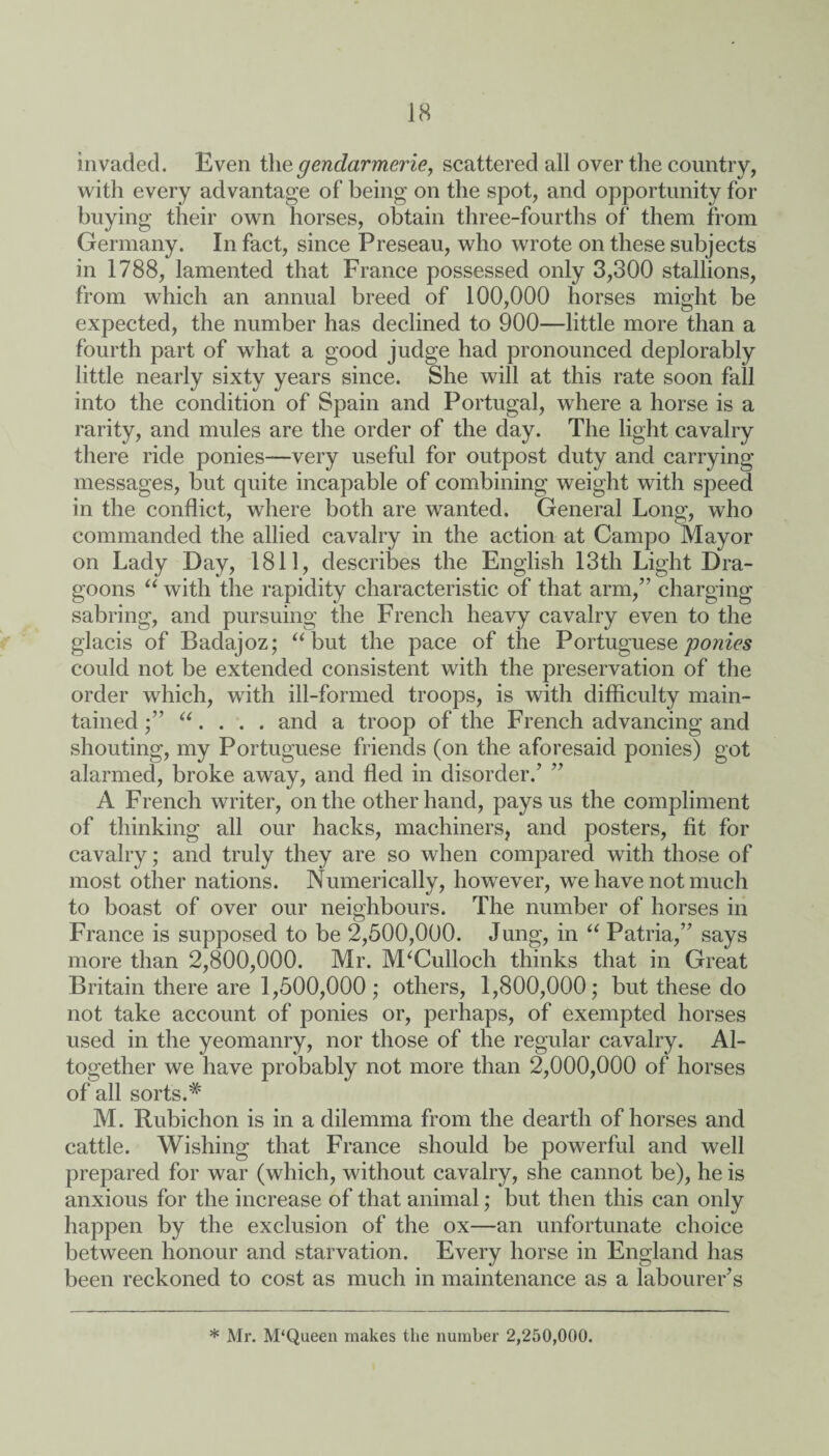 invaded. Even the gendarmerie, scattered all over the country, with every advantage of being on the spot, and opportunity for buying their own horses, obtain three-fourths of them from Germany. In fact, since Preseau, who wrote on these subjects in 1788, lamented that France possessed only 3,300 stallions, from which an annual breed of 100,000 horses might be expected, the number has declined to 900—little more than a fourth part of what a good judge had pronounced deplorably little nearly sixty years since. She will at this rate soon fall into the condition of Spain and Portugal, where a horse is a rarity, and mules are the order of the day. The light cavalry there ride ponies—very useful for outpost duty and carrying messages, but quite incapable of combining weight with speed in the conflict, where both are wanted. General Long, who commanded the allied cavalry in the action at Campo Mayor on Lady Day, 1811, describes the English 13th Light Dra¬ goons “ with the rapidity characteristic of that arm,” charging sabring, and pursuing the French heavy cavalry even to the glacis of Badajoz; “ but the pace of the Portuguese ponies could not be extended consistent with the preservation of the order which, with ill-formed troops, is with difficulty main¬ tained “. . . . and a troop of the French advancing and shouting, my Portuguese friends (on the aforesaid ponies) got alarmed, broke away, and fled in disorder.’ ” A French writer, on the other hand, pays us the compliment of thinking all our hacks, machiners, and posters, fit for cavalry; and truly they are so when compared with those of most other nations. Numerically, however, we have not much to boast of over our neighbours. The number of horses in France is supposed to be 2,500,000. Jung, in “ Patria,” says more than 2,800,000. Mr. M‘Culloch thinks that in Great Britain there are 1,500,000 ; others, 1,800,000; but these do not take account of ponies or, perhaps, of exempted horses used in the yeomanry, nor those of the regular cavalry. Al¬ together we have probably not more than 2,000,000 of horses of all sorts.# M. Rubichon is in a dilemma from the dearth of horses and cattle. Wishing that France should be powerful and well prepared for war (which, without cavalry, she cannot be), he is anxious for the increase of that animal; but then this can only happen by the exclusion of the ox—an unfortunate choice between honour and starvation. Every horse in England has been reckoned to cost as much in maintenance as a labourer’s * Mr. M'Queen makes the number 2,250,000.