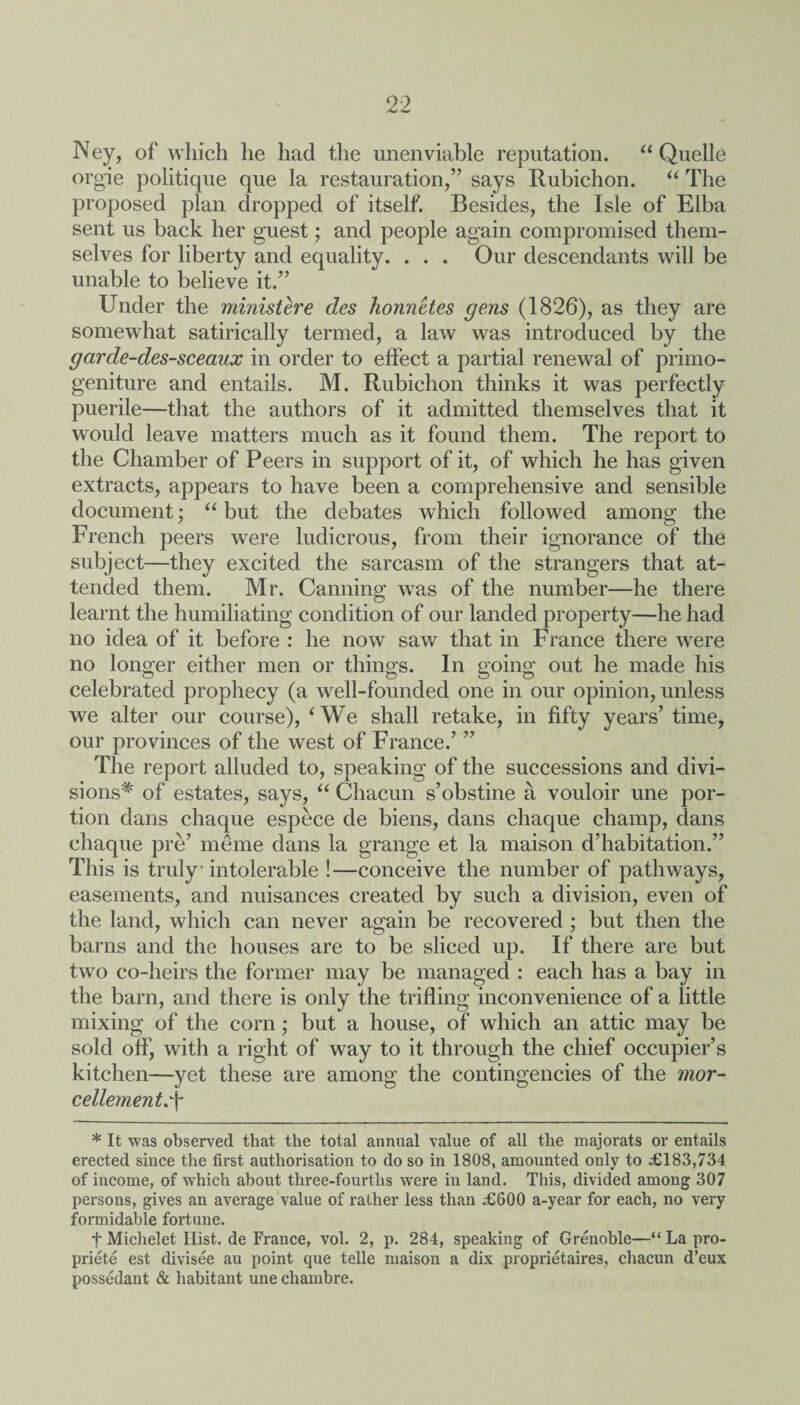 99 -w N ey, of which he had the unenviable reputation. “ Quelle orgie politique que la restauration,” says Rubichon. “ The proposed plan dropped of itself. Besides, the Isle of Elba sent us back her guest; and people again compromised them¬ selves for liberty and equality. . . . Our descendants will be unable to believe it.” Under the ministere des honnetes gens (1826), as they are somewhat satirically termed, a law was introduced by the garde-des-sceaux in order to effect a partial renewal of primo¬ geniture and entails. M. Rubichon thinks it was perfectly puerile—that the authors of it admitted themselves that it would leave matters much as it found them. The report to the Chamber of Peers in support of it, of which he has given extracts, appears to have been a comprehensive and sensible document; “ but the debates which followed among; the French peers were ludicrous, from their ignorance of the subject—they excited the sarcasm of the strangers that at¬ tended them. Mr. Canning was of the number—he there learnt the humiliating condition of our landed property—he had no idea of it before : he now saw that in France there were no longer either men or things. In going out he made his celebrated prophecy (a well-founded one in our opinion, unless we alter our course), ‘We shall retake, in fifty years’ time, our provinces of the west of France.’ ” The report alluded to, speaking of the successions and divi- sions# of estates, says, “ Chacun s’obstine a vouloir une por¬ tion dans chaque espece de biens, dans chaque champ, dans chaque pre’ meme dans la grange et la maison d’habitation.” This is truly intolerable !—conceive the number of pathways, easements, and nuisances created by such a division, even of the land, which can never again be recovered ; but then the barns and the houses are to be sliced up. If there are but two co-heirs the former may be managed : each has a bay in the barn, and there is only the trifling inconvenience of a little mixing of the corn; but a house, of which an attic may be sold off, with a right of way to it through the chief occupier’s kitchen—yet these are among the contingencies of the mor- cellement.\ * It was observed that the total annual value of all the majorats or entails erected since the first authorisation to do so in 1808, amounted only to £183,734 of income, of which about three-fourths were in land. This, divided among 307 persons, gives an average value of rather less than £600 a-year for each, no very formidable fortune. t Michelet Hist, de France, vol. 2, p. 284, speaking of Grenoble—“La pro¬ priety est divisee au point que telle maison a dix proprietaires, chacun d’eux possedant & habitant une chambre.