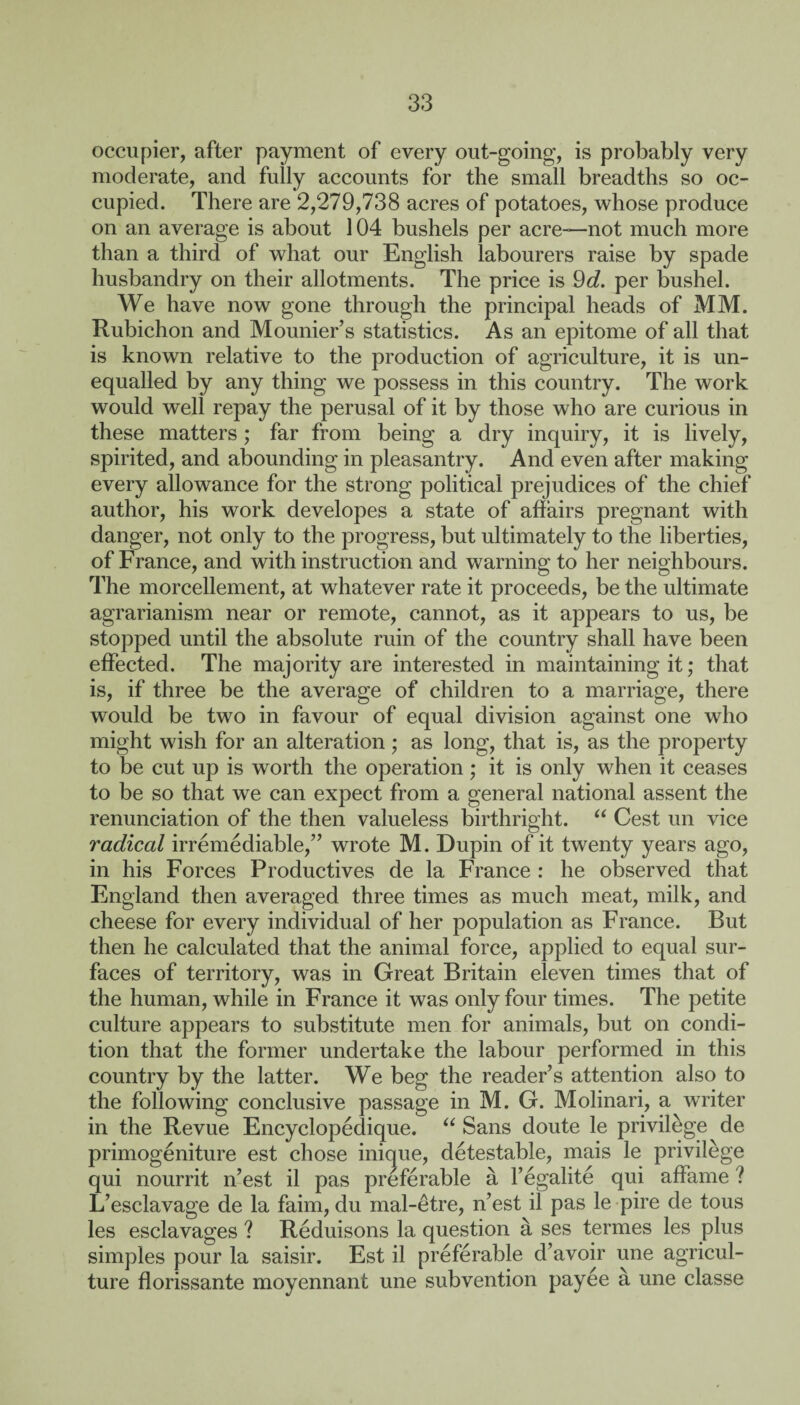 occupier, after payment of every out-going, is probably very moderate, and fully accounts for the small breadths so oc¬ cupied. There are 2,279,738 acres of potatoes, whose produce on an average is about 104 bushels per acre—-not much more than a third of what our English labourers raise by spade husbandry on their allotments. The price is 9d. per bushel. We have now gone through the principal heads of MM. Rubichon and Mourner’s statistics. As an epitome of all that is known relative to the production of agriculture, it is un¬ equalled by any thing we possess in this country. The work would well repay the perusal of it by those who are curious in these matters; far from being a dry inquiry, it is lively, spirited, and abounding in pleasantry. And even after making every allowance for the strong political prejudices of the chief author, his work developes a state of affairs pregnant with danger, not only to the progress, but ultimately to the liberties, of France, and with instruction and warning to her neighbours. The morcellement, at whatever rate it proceeds, be the ultimate agrarianism near or remote, cannot, as it appears to us, be stopped until the absolute ruin of the country shall have been effected. The majority are interested in maintaining it; that is, if three be the average of children to a marriage, there would be two in favour of equal division against one who might wish for an alteration; as long, that is, as the property to be cut up is worth the operation ; it is only when it ceases to be so that we can expect from a general national assent the renunciation of the then valueless birthright. “ Cest un vice radical irremediable,” wrote M. Dupin of it twenty years ago, in his Forces Productives de la France : he observed that England then averaged three times as much meat, milk, and cheese for every individual of her population as France. But then he calculated that the animal force, applied to equal sur¬ faces of territory, was in Great Britain eleven times that of the human, while in France it was only four times. The petite culture appears to substitute men for animals, but on condi¬ tion that the former undertake the labour performed in this country by the latter. We beg the reader’s attention also to the following conclusive passage in M. G. Molinari, a writer in the Revue Encyclopedique. u Sans doute le privilege de primogeniture est chose inique, detestable, mais le privilege qui nourrit n’est il pas preferable a l’egalite qui affame ? L’esclavage de la faim, du mal-etre, n’est il pas le pire de tous les esclavages ? Reduisons la question a ses termes les plus simples pour la saisir. Est il preferable d’avoir une agricul¬ ture florissante moyennant une subvention payee a une classe