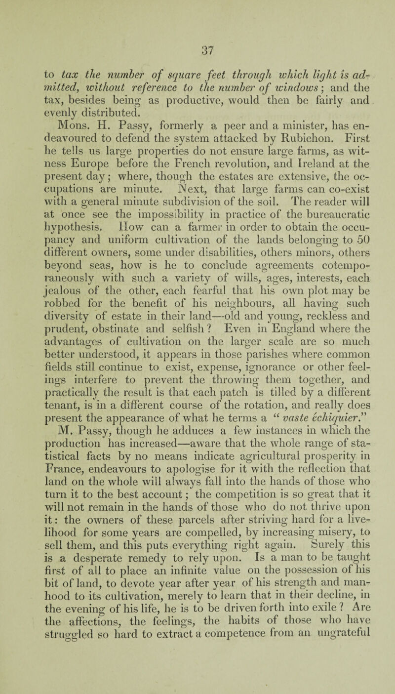 to tax the number of square feet through which light is ad¬ mitted, ivithout reference to the number of windows; and the tax, besides being as productive, would then be fairly and evenly distributed. Mons. H. Passy, formerly a peer and a minister, has en¬ deavoured to defend the system attacked by Rubichon. First he tells us large properties do not ensure large farms, as wit¬ ness Europe before the French revolution, and Ireland at the present day; where, though the estates are extensive, the oc¬ cupations are minute. Next, that large farms can co-exist with a general minute subdivision of the soil. The reader will at once see the impossibility in practice of the bureaucratic hypothesis. How can a farmer in order to obtain the occu¬ pancy and uniform cultivation of the lands belonging to 50 different owners, some under disabilities, others minors, others beyond seas, how is he to conclude agreements cotempo- raneously with such a variety of wills, ages, interests, each jealous of the other, each fearful that his own plot may be robbed for the benefit of his neighbours, all having such diversity of estate in their land—old and young, reckless and prudent, obstinate and selfish ? Even in England where the advantages of cultivation on the larger scale are so much better understood, it appears in those parishes where common fields still continue to exist, expense, ignorance or other feel¬ ings interfere to prevent the throwing them together, and practically the result is that each patch is tilled by a different tenant, is in a different course of the rotation, and really does present the appearance of what he terms a “ vaste tchiquier.” M. Passy, though he adduces a few instances in which the production has increased—aware that the whole range of sta¬ tistical facts by no means indicate agricultural prosperity in France, endeavours to apologise for it with the reflection that land on the whole will always fall into the hands of those who turn it to the best account; the competition is so great that it will not remain in the hands of those who do not thrive upon it: the owners of these parcels after striving hard for a live¬ lihood for some years are compelled, by increasing misery, to sell them, and this puts everything right again. Surely this is a desperate remedy to rely upon. Is a man to be taught first of all to place an infinite value on the possession of his bit of land, to devote year after year of his strength and man¬ hood to its cultivation, merely to learn that in their decline, in the evening of his life, he is to be driven forth into exile ? Are the affections, the feelings, the habits of those who have struggled so hard to extract a competence from an ungrateful