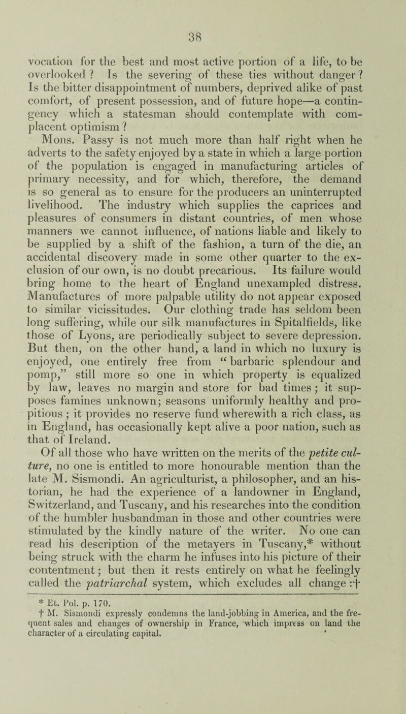 vocation for the best and most active portion of a life, to be overlooked ? Is the severing; of these ties without danger ? Is the bitter disappointment of numbers, deprived alike of past comfort, of present possession, and of future hope—a contin¬ gency which a statesman should contemplate with com¬ placent optimism ? Mons. Passy is not much more than half right when he adverts to the safety enjoyed by a state in which a large portion of the population is engaged in manufacturing articles of primary necessity, and for which, therefore, the demand is so general as to ensure for the producers an uninterrupted livelihood. The industry which supplies the caprices and pleasures of consumers in distant countries, of men whose manners we cannot influence, of nations liable and likely to be supplied by a shift of the fashion, a turn of the die, an accidental discovery made in some other quarter to the ex¬ clusion of our own, is no doubt precarious. Its failure would bring home to the heart of England unexampled distress. Manufactures of more palpable utility do not appear exposed to similar vicissitudes. Our clothing trade has seldom been long suffering, while our silk manufactures in Spitalfields, like those of Lyons, are periodically subject to severe depression. But then, on the other hand, a land in which no luxury is enjoyed, one entirely free from “ barbaric splendour and pomp,” still more so one in which property is equalized by law, leaves no margin and store for bad times; it sup¬ poses famines unknown; seasons uniformly healthy and pro¬ pitious ; it provides no reserve fund wherewith a rich class, as in England, has occasionally kept alive a poor nation, such as that of Ireland. Of all those who have written on the merits of the 'petite cul¬ ture, no one is entitled to more honourable mention than the late M. Sismondi. An agriculturist, a philosopher, and an his¬ torian, he had the experience of a landowner in England, Switzerland, and Tuscany, and his researches into the condition of the humbler husbandman in those and other countries were stimulated by the kindly nature of the writer. No one can read his description of the metayers in Tuscany,# without being struck with the charm he infuses into his picture of their contentment; but then it rests entirely on what he feelingly called the patriarchal system, which excludes all change rf * Et. Pol. p. 170. f M. Sismondi expressly condemns the land-jobbing in America, and the fre¬ quent sales and changes of ownership in France, which impress on land the character of a circulating capital.