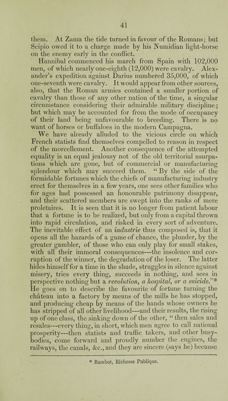 them. At Zama the tide turned in favour of the Romans; but Scipio owed it to a charge made by his Numidian light-horse on the enemy early in the conflict. Hannibal commenced his march from Spain with 102,000 men, of which nearly one-eighth (12,000) were cavalry. Alex¬ ander’s expedition against Darius numbered 35,000, of which one-seventh were cavalry. It would appear from other sources, also, that the Roman armies contained a smaller portion of cavalry than those of any other nation of the time, a singular circumstance considering their admirable military discipline; but which may be accounted for from the mode of occupancy of their land being unfavourable to breeding. There is no want of horses or buffaloes in the modem Campagna. We have already alluded to the vicious circle on which French statists find themselves compelled to reason in respect of the morcellement. Another consequence of the attempted equality is an equal jealousy not of the old territorial usurpa¬ tions which are gone, but of commercial or manufacturing splendour which may succeed them. “ By the side of the formidable fortunes which the chiefs of manufacturing industry erect for themselves in a few years, one sees other families who for ages had possessed an honourable patrimony disappear, and their scattered members are swept into the ranks of mere proletaires. It is seen that it is no longer from patient labour that a fortune is to be realized, but only from a capital thrown into rapid circulation, and risked in every sort of adventure. The inevitable effect of an Industrie thus composed is, that it opens all the hazards of a game of chance, the plunder, by the greater gambler, of those who can only play for small stakes, with all their immoral consequences—the insolence and cor¬ ruption of the winner, the degradation of the loser. The latter hides himself for a time in the shade, struggles in silence against misery, tries every thing, succeeds in nothing, and sees in perspective nothing but a revolution, a hospital, or a suicide He goes on to describe the favourite of fortune turning the chateau into a factory by means of the mills he has stopped, and producing cheap by means of the hands whose owners he has stripped of all other livelihood—and their results, the rising up of one class, the sinking down of the other, “ then sales and resales—every thing, in short, which men agree to call national prosperity—then statists and traffic takers, and other busy- bodies, come forward and proudly number the engines, the railways, the canals, &c., and they are sincere (says he) because * Rambot, Richesse Publique.