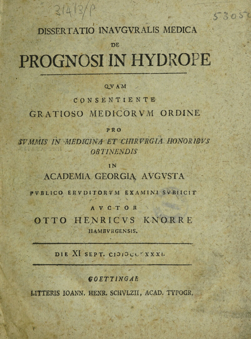V. DISSERTATIO INAVGVRALIS MEDICA oy a m ✓ CONSE N TI E N T E GRATIOSO MEDICORVM ORDINE PRO SVMMIS IN MEDICINA ET CHIRVRGIA HONOR IBVS OBTINENDIS . V • '■ IN ' ' ' ACADEMIA GEORGIA AVGVSTA i |»VBLlCO ERVDirORVM EXAMINI SVBIICIT v 4 *v A V C T O K \ OTTO HENRICVS KNQRRE HAMBVRGENSIS. DIE XI SEPT. CIOI^CG XX XI. J eOETTINGAE LITTERIS ICANN. HENR. SCHVLZII, ACAD. TYPOGR, (
