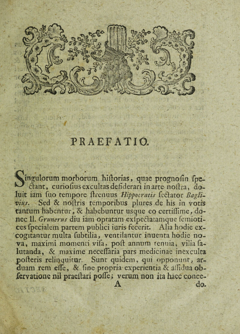 PRAEFATIO. pinguiorum morborum hirtorias, quae prognofin fpe- ^ £tant, curiofius excultas defiderari in arte nortra, do- luit iam fuo tempore ftrenuus Hippocratis fecVator B a gil¬ vius. Sed & noftris temporibus plures de his in votis tantum habentur, & habebuntur usque eo certiflime, do¬ nec 11. Grimerus diu iam optatam exfpeftatamque femioti- ces fpecialein partem publici iuris fecerit. Alia hodie ex¬ cogitantur multa fubtilia, ventilantur inuenta hodie no¬ va, maximi momenn vifa, poft annum tenuia, vilia fa- lutanda, & maxime neceflaria pars medicinae inexculta porteris relinquitur. Sunt quidem, qui opponunt, ar¬ duam rem .e fle, & fine propria experientia & aflid-ua ob- fervatione nil praertari pofle; verum non ita haec conce- A do* /