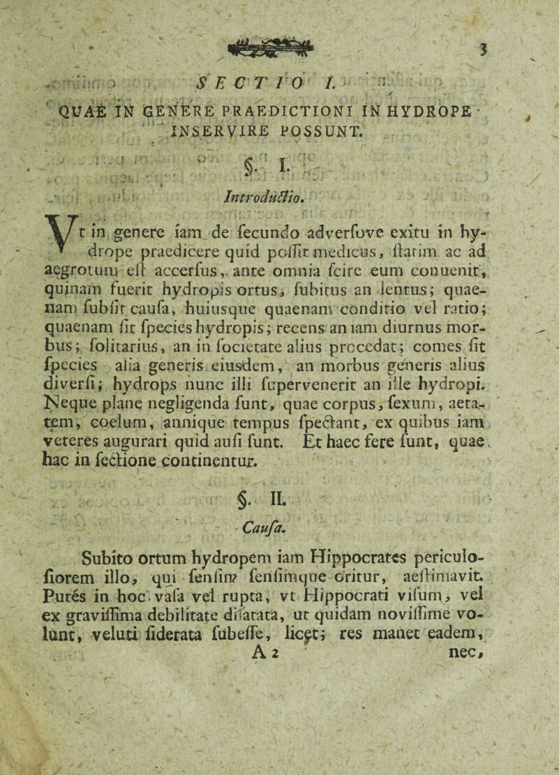 : ; .? E C T I O /. QUAE IN GENERE PRAEDICTIONI IN HYDROPE • ' 'INSERVIRE POSSUNT. » . W *• \ - **• ' ^ -■ ' / - - ' §.: I. ; •• i ' . . v ’ , : - •' Introdnttio. Vt in genere iam de fecundo adverfove exitu in hy¬ drope praedicere quid poffir medicus, flarim ac ad aegrotum efi accerfus v ante omnia fcire eum conuenir, quinam fuerit hydropis ortus, fuhicus an ientus; quae- nam fubfitcaufa, huiusque quaenam conditio vel ratio; quaenam fit fpecieshydropis; recens amam diurnus mor¬ bus; folitarius, an in focietate alius procedat; comes fit fpecies alia generis eiusdem, an morbus genens alius diverfi; hydrops nunc illi fupervenerit an ille hydropi. Neque plane negligenda funt, quae corpus, fexum, aeta¬ tem, caelum, annique tempus fpe&ant, ex quibus iam veteres augurari quid aufi funt. Et haec fere funt, quae hac in Tectione continentur. II. ' * : ' Caufa. / . Subito ortum hydropem iam Hippocrates periculo- fiorem illo, qui fenlin? fenfimque oritur, aeflimavit. Putes in hoc vala vel rupta, vt Hippocrati vifum, vel ex graviffima debilitate dilatata, ut quidam novilfime vo¬ lunt, v eluti fiderata fubeffe, licft; res manet eadem, A 2 nec.