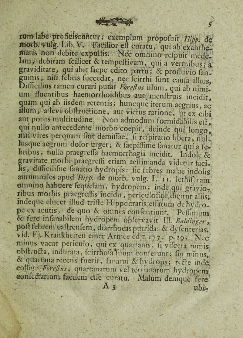 roffi'Iafee profidi^cahiur; exemplum prdpofuit 'Wpp. W *vu!g. Lib. V. Facilior eit curatu, qui nb exambe- llfatis non debite ;expulfis. Nec omnino refpuit 'mede, lam, debiram fcilicet Sc tempeflivam, qui a vermibus; a graviditate, qui abit faepe edito partii'; & profluvio faii- guinis; nifi febris fuccedat, necfcirrhi funt caufa illius. Difficilius ramen curari putat Fk-eftus illum, qui ab nimi¬ um fluentibus haemowhoidjbus aut menftruis incidit, quain qui ab iisdem retentis; huncque iterum.aegrius^ ac illum, a levi obftrudione, aut vi&us ratione', uy ex cibi aut potus multitudine; Non admodum formidabilis efl, qui nullo antecedente morbo coepit , deinde qui lonijo* nili vires perquam finf demiflae, fi relpiratio libera, nui- iusque aegrum dolor Urget; & faepiffime fanatur qui a fe¬ bribus, nulla praegrcfla haemorrhagia incidit. Indole 8c gravitate morbi praegreffi etiam adtimanda videtur faci¬ lis, difficilifue fatiario hydropis: fic febres malae indolis autumnales apud 'Hipp: de morb. vulg. L. n. lethif.-ram omnino habuere feqdeiam, hydropem; inde qui gravio¬ ribus morbis praegreffis incidit, periculofiptdiCunr aliis; indeque elucet illud trifle Hippocratis effatum de hydro¬ pe ex acutis, de quo & omnes confentiunf. Pc ffimum & fere infanabilem hydropem obfervavit 111. Balding.ery ppft febrem caftrenfem , diarrhoeas putrida;- & dyfenterias. vid. Ej. Krahkheiten einer Arroee cd t. 1774 p. 29 < NTec minus vacar periculo, qui ex quartanis, fi vifcera nimis obftruCta, indurata, fcirrhofaYumn conferunt: fin miniis. Si quartana recens fuerit, fanarm .&• hydrops; ride inde colYwj.^Fbrcftus, quartanarum vel tertianarum hydrpnetn eonfectanum facilem die curatu. Malum denique fere’ ' > A 3 ubi»