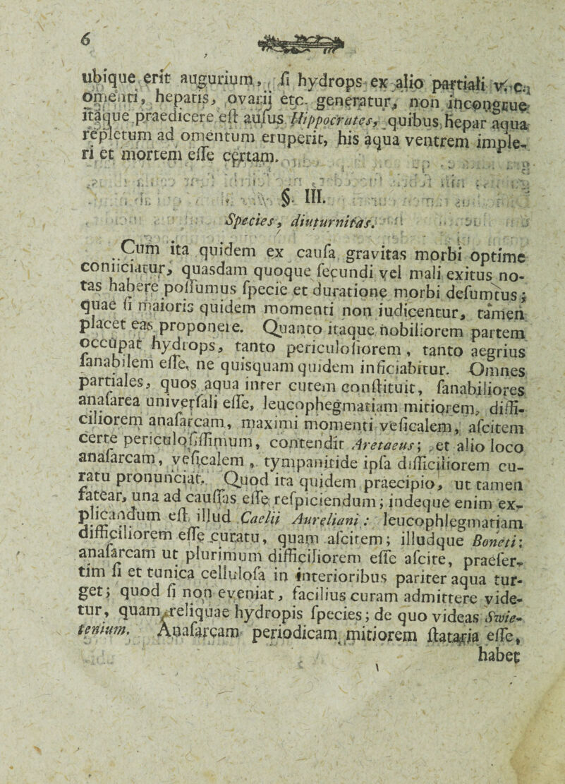 ubique erit augurium,, XI hydrops ex alio partiali xffa» Oir.eim, hepatis, ovam etc. generatur,, non itaque.pjaedicere eft anxus Hippocrates, quibus hepar aciua repletum ad omentum eruperit, his aqua ventrem imple, ri et mortem elle cprtani. : i.: * » • * f-\ * n rs cj' *~r : . i * 0 J •' 1 * \ • • * i K.i J .i 4 , §■ IU. Species, diuturnitas/ • • •• - ■ Cum ita quidem ex: caufa gravitas morbi optime comiciarur, quasdam quoque fecundi vel mali exitus no¬ tas habere polfumus fpecie et durat igne morbi defumtus; quae ii maioris quidem momenti non judicentur, tamen placet eas proponere. Quanto itaque nobiliorem partem occupat hydrops, tanto periculofiorem, tanto aegrius lana bilem effie* ne quisquam qmdem inficiabitur. Omnes partiales, quos aqua inrer cutem cqnftituit, fanabiliores analarea univerfali effie, leucophegmatiam miriorem, diffi¬ ciliorem «inafarcam, maximi momenti veficalem, a (citem certe periculqfiffimum, contendit Aretaeus; .et alio loco anaiarcam, yeficalem , tympanfride ipfa difficiliorem cu¬ ratu pronunciat,. Quod ira quidem praecipio, ut tamen ratear, una ad caufias effic; refpiciendum; indeque enim ex- Um i!!ud Caelii Aureliani: leucophlegmatiam difficiliorem effie curatu, quam afcirem; illudque Boneti: analarcam ut plurimum difficiliorem effe afcite, praefer^ tim li et tunica cellulofa in interioribus pariter aqua tur¬ get; quod fi non eveniat, facilius curam admittere vide¬ tur, quam .reliquae hydropis fpecies; de quo videas Swie* tenium. Auafarcam periodicam mitiorem ftataria effie*